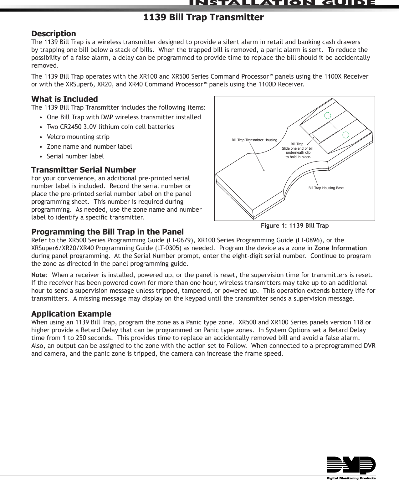 INSTALLATION GUIDE1139 Bill Trap TransmitterDescriptionThe 1139 Bill Trap is a wireless transmitter designed to provide a silent alarm in retail and banking cash drawers by trapping one bill below a stack of bills.  When the trapped bill is removed, a panic alarm is sent.  To reduce the possibility of a false alarm, a delay can be programmed to provide time to replace the bill should it be accidentally removed. The 1139 Bill Trap operates with the XR100 and XR500 Series Command Processor™ panels using the 1100X Receiver or with the XRSuper6, XR20, and XR40 Command Processor™ panels using the 1100D Receiver.What is IncludedThe 1139 Bill Trap Transmitter includes the following items:•  One Bill Trap with DMP wireless transmitter installed•  Two CR2450 3.0V lithium coin cell batteries•  Velcro mounting strip•  Zone name and number label•  Serial number labelTransmitter Serial NumberFor your convenience, an additional pre-printed serial number label is included.  Record the serial number or place the pre-printed serial number label on the panel programming sheet.  This number is required during programming.  As needed, use the zone name and number label to identify a specic transmitter.Programming the Bill Trap in the PanelRefer to the XR500 Series Programming Guide (LT-0679), XR100 Series Programming Guide (LT-0896), or the XRSuper6/XR20/XR40 Programming Guide (LT-0305) as needed.  Program the device as a zone in Zone Information during panel programming.  At the Serial Number prompt, enter the eight-digit serial number.  Continue to program the zone as directed in the panel programming guide.  Note:  When a receiver is installed, powered up, or the panel is reset, the supervision time for transmitters is reset.  If the receiver has been powered down for more than one hour, wireless transmitters may take up to an additional hour to send a supervision message unless tripped, tampered, or powered up.  This operation extends battery life for transmitters.  A missing message may display on the keypad until the transmitter sends a supervision message.Application ExampleWhen using an 1139 Bill Trap, program the zone as a Panic type zone.  XR500 and XR100 Series panels version 118 or higher provide a Retard Delay that can be programmed on Panic type zones.  In System Options set a Retard Delay time from 1 to 250 seconds.  This provides time to replace an accidentally removed bill and avoid a false alarm.  Also, an output can be assigned to the zone with the action set to Follow.  When connected to a preprogrammed DVR and camera, and the panic zone is tripped, the camera can increase the frame speed.Figure 1: 1139 Bill TrapBill Trap Housing BaseBill Trap Transmitter HousingBill Trap -Slide one end of bill underneath clipto hold in place.