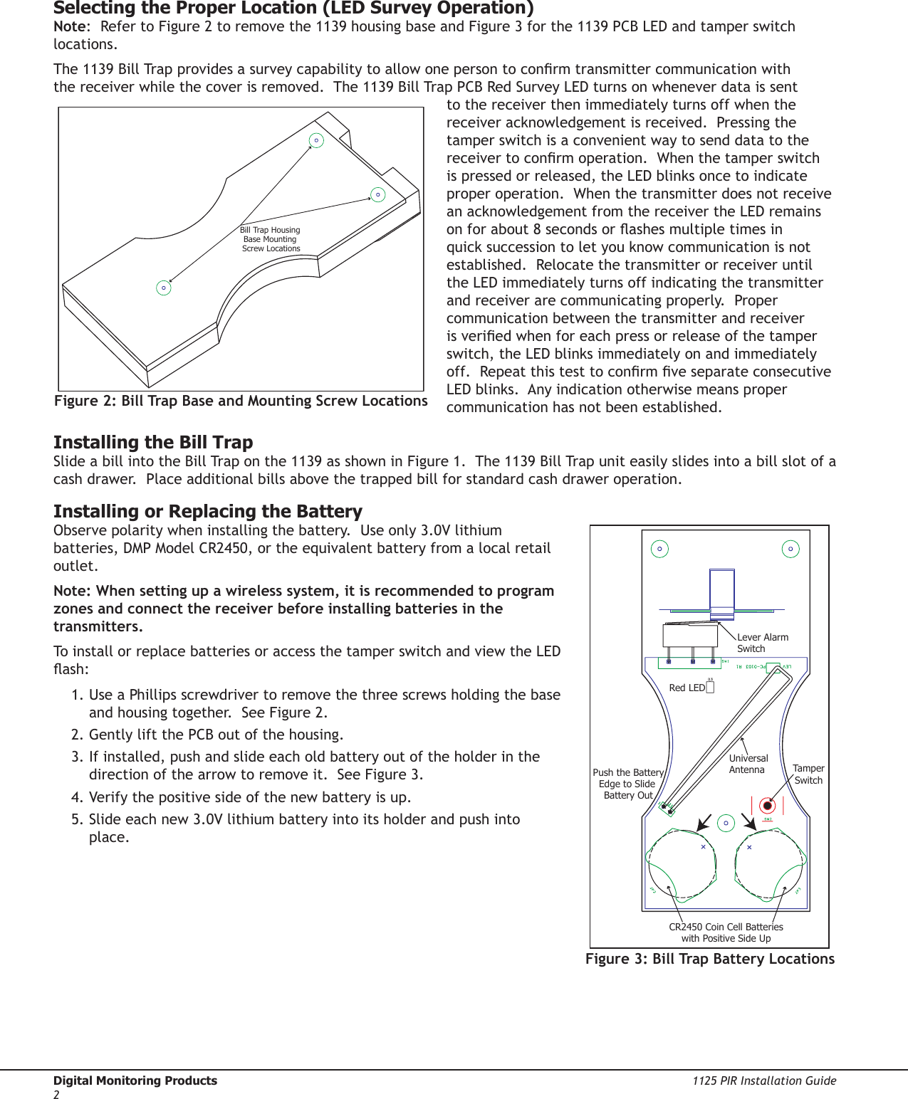 Digital Monitoring Products  1125 PIR Installation Guide21125 PIR Installation Guide  Digital Monitoring Products3Selecting the Proper Location (LED Survey Operation)Note:  Refer to Figure 2 to remove the 1139 housing base and Figure 3 for the 1139 PCB LED and tamper switch locations.The 1139 Bill Trap provides a survey capability to allow one person to conrm transmitter communication with the receiver while the cover is removed.  The 1139 Bill Trap PCB Red Survey LED turns on whenever data is sent to the receiver then immediately turns off when the receiver acknowledgement is received.  Pressing the tamper switch is a convenient way to send data to the receiver to conrm operation.  When the tamper switch is pressed or released, the LED blinks once to indicate proper operation.  When the transmitter does not receive an acknowledgement from the receiver the LED remains on for about 8 seconds or ashes multiple times in quick succession to let you know communication is not established.  Relocate the transmitter or receiver until the LED immediately turns off indicating the transmitter and receiver are communicating properly.  Proper communication between the transmitter and receiver is veried when for each press or release of the tamper switch, the LED blinks immediately on and immediately off.  Repeat this test to conrm ve separate consecutive LED blinks.  Any indication otherwise means proper communication has not been established.   Installing the Bill TrapSlide a bill into the Bill Trap on the 1139 as shown in Figure 1.  The 1139 Bill Trap unit easily slides into a bill slot of a cash drawer.  Place additional bills above the trapped bill for standard cash drawer operation.  Installing or Replacing the BatteryObserve polarity when installing the battery.  Use only 3.0V lithium batteries, DMP Model CR2450, or the equivalent battery from a local retail outlet.  Note: When setting up a wireless system, it is recommended to program zones and connect the receiver before installing batteries in the transmitters.To install or replace batteries or access the tamper switch and view the LED ash: 1. Use a Phillips screwdriver to remove the three screws holding the base and housing together.  See Figure 2.2. Gently lift the PCB out of the housing.3. If installed, push and slide each old battery out of the holder in the direction of the arrow to remove it.  See Figure 3.  4. Verify the positive side of the new battery is up.5. Slide each new 3.0V lithium battery into its holder and push into place.  Lever Alarm SwitchUniversal AntennaCR2450 Coin Cell Batterieswith Positive Side UpTamperSwitchPush the BatteryEdge to Slide Battery OutRed LEDFigure 3: Bill Trap Battery LocationsBill Trap Housing Base Mounting Screw LocationsFigure 2: Bill Trap Base and Mounting Screw Locations