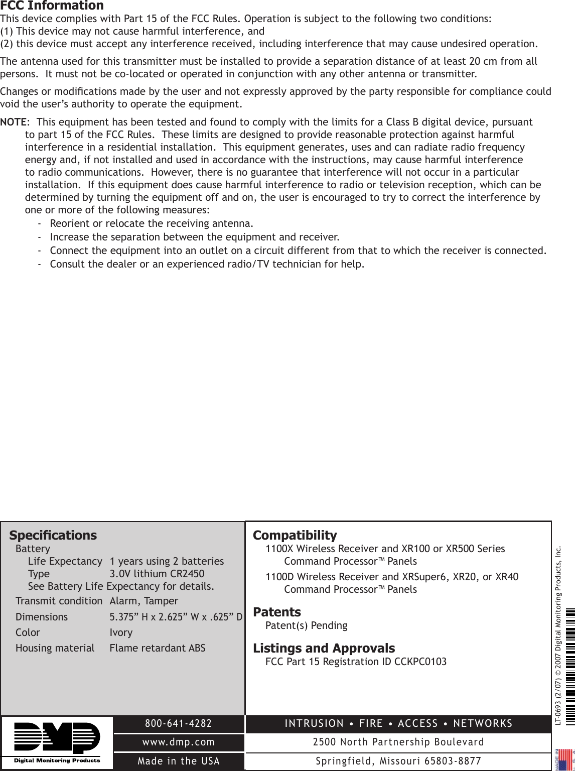 LT-0693 (2/07) © 2007 Digital Monitoring Products, Inc.800-641-4282www.dmp.comMade in the USAINTRUSION • FIRE • ACCESS • NETWORKS2500 North Partnership BoulevardSpringfield, Missouri 65803-8877SpecicationsBatteryLife Expectancy  1 years using 2 batteriesType    3.0V lithium CR2450See Battery Life Expectancy for details.Transmit condition  Alarm, TamperDimensions   5.375” H x 2.625” W x .625” DColor     IvoryHousing material  Flame retardant ABSCompatibility 1100X Wireless Receiver and XR100 or XR500 Series Command Processor™ Panels1100D Wireless Receiver and XRSuper6, XR20, or XR40 Command Processor™ PanelsPatentsPatent(s) PendingListings and ApprovalsFCC Part 15 Registration ID CCKPC0103FCC InformationThis device complies with Part 15 of the FCC Rules. Operation is subject to the following two conditions: (1) This device may not cause harmful interference, and (2) this device must accept any interference received, including interference that may cause undesired operation.The antenna used for this transmitter must be installed to provide a separation distance of at least 20 cm from all persons.  It must not be co-located or operated in conjunction with any other antenna or transmitter.Changes or modications made by the user and not expressly approved by the party responsible for compliance could void the user’s authority to operate the equipment.NOTE:  This equipment has been tested and found to comply with the limits for a Class B digital device, pursuant to part 15 of the FCC Rules.  These limits are designed to provide reasonable protection against harmful interference in a residential installation.  This equipment generates, uses and can radiate radio frequency energy and, if not installed and used in accordance with the instructions, may cause harmful interference to radio communications.  However, there is no guarantee that interference will not occur in a particular installation.  If this equipment does cause harmful interference to radio or television reception, which can be determined by turning the equipment off and on, the user is encouraged to try to correct the interference by one or more of the following measures:-  Reorient or relocate the receiving antenna.-  Increase the separation between the equipment and receiver.-  Connect the equipment into an outlet on a circuit different from that to which the receiver is connected.-  Consult the dealer or an experienced radio/TV technician for help.