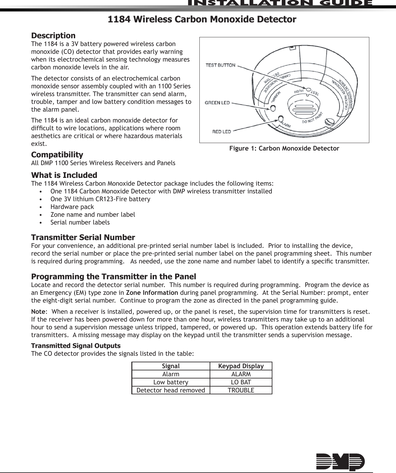 InstallatIon GuIde1184 Wireless Carbon Monoxide DetectorDescriptionThe 1184 is a 3V battery powered wireless carbon monoxide (CO) detector that provides early warning when its electrochemical sensing technology measures carbon monoxide levels in the air.The detector consists of an electrochemical carbon monoxide sensor assembly coupled with an 1100 Series wireless transmitter. The transmitter can send alarm, trouble, tamper and low battery condition messages to the alarm panel.  The 1184 is an ideal carbon monoxide detector for difcult to wire locations, applications where room aesthetics are critical or where hazardous materials exist.CompatibilityAll DMP 1100 Series Wireless Receivers and PanelsWhat is IncludedThe 1184 Wireless Carbon Monoxide Detector package includes the following items:•  One 1184 Carbon Monoxide Detector with DMP wireless transmitter installed•  One 3V lithium CR123-Fire battery•  Hardware pack•  Zone name and number label•  Serial number labelsTransmitter Serial NumberFor your convenience, an additional pre-printed serial number label is included.  Prior to installing the device, record the serial number or place the pre-printed serial number label on the panel programming sheet.  This number is required during programming.   As needed, use the zone name and number label to identify a specic transmitter.Programming the Transmitter in the PanelLocate and record the detector serial number.  This number is required during programming.  Program the device as an Emergency (EM) type zone in Zone Information during panel programming.  At the Serial Number: prompt, enter the eight-digit serial number.  Continue to program the zone as directed in the panel programming guide.  Note:  When a receiver is installed, powered up, or the panel is reset, the supervision time for transmitters is reset.  If the receiver has been powered down for more than one hour, wireless transmitters may take up to an additional hour to send a supervision message unless tripped, tampered, or powered up.  This operation extends battery life for transmitters.  A missing message may display on the keypad until the transmitter sends a supervision message.Transmitted Signal OutputsThe CO detector provides the signals listed in the table:Signal Keypad DisplayAlarm ALARMLow battery LO BATDetector head removed TROUBLEFigure 1: Carbon Monoxide Detector