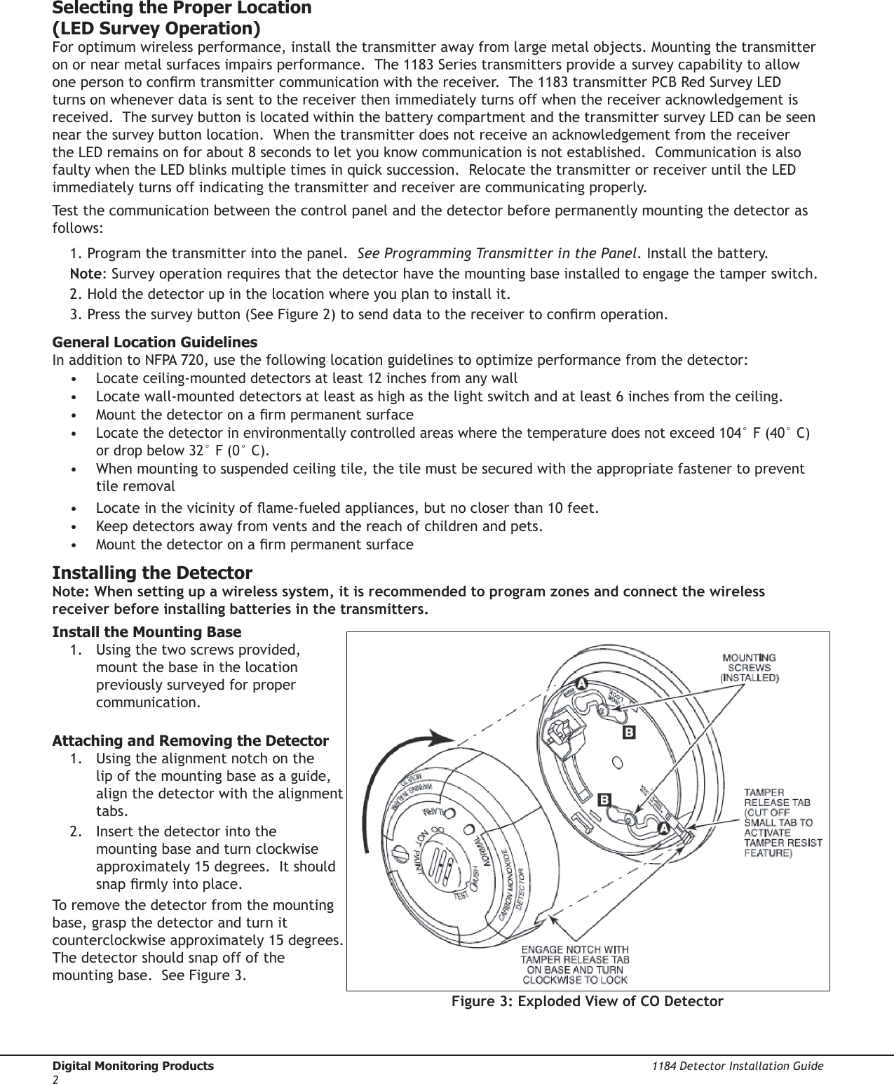 Digital Monitoring Products  1184 Detector Installation Guide2Selecting the Proper Location  (LED Survey Operation)For optimum wireless performance, install the transmitter away from large metal objects. Mounting the transmitter on or near metal surfaces impairs performance.  The 1183 Series transmitters provide a survey capability to allow one person to conrm transmitter communication with the receiver.  The 1183 transmitter PCB Red Survey LED turns on whenever data is sent to the receiver then immediately turns off when the receiver acknowledgement is received.  The survey button is located within the battery compartment and the transmitter survey LED can be seen near the survey button location.  When the transmitter does not receive an acknowledgement from the receiver the LED remains on for about 8 seconds to let you know communication is not established.  Communication is also faulty when the LED blinks multiple times in quick succession.  Relocate the transmitter or receiver until the LED immediately turns off indicating the transmitter and receiver are communicating properly.  Test the communication between the control panel and the detector before permanently mounting the detector as follows:1. Program the transmitter into the panel.  See Programming Transmitter in the Panel. Install the battery.  Note: Survey operation requires that the detector have the mounting base installed to engage the tamper switch.2. Hold the detector up in the location where you plan to install it.3. Press the survey button (See Figure 2) to send data to the receiver to conrm operation.  General Location GuidelinesIn addition to NFPA 720, use the following location guidelines to optimize performance from the detector: • Locate ceiling-mounted detectors at least 12 inches from any wall•  Locate wall-mounted detectors at least as high as the light switch and at least 6 inches from the ceiling.•  Mount the detector on a rm permanent surface• Locate the detector in environmentally controlled areas where the temperature does not exceed 104° F (40° C) or drop below 32° F (0° C).•  When mounting to suspended ceiling tile, the tile must be secured with the appropriate fastener to prevent tile removal•  Locate in the vicinity of ame-fueled appliances, but no closer than 10 feet.•  Keep detectors away from vents and the reach of children and pets.•  Mount the detector on a rm permanent surfaceInstalling the DetectorNote: When setting up a wireless system, it is recommended to program zones and connect the wireless receiver before installing batteries in the transmitters.Install the Mounting Base1.  Using the two screws provided, mount the base in the location previously surveyed for proper communication. Attaching and Removing the Detector1.  Using the alignment notch on the lip of the mounting base as a guide, align the detector with the alignment tabs. 2.  Insert the detector into the mounting base and turn clockwise approximately 15 degrees.  It should snap rmly into place.To remove the detector from the mounting base, grasp the detector and turn it counterclockwise approximately 15 degrees. The detector should snap off of the mounting base.  See Figure 3.Figure 3: Exploded View of CO Detector