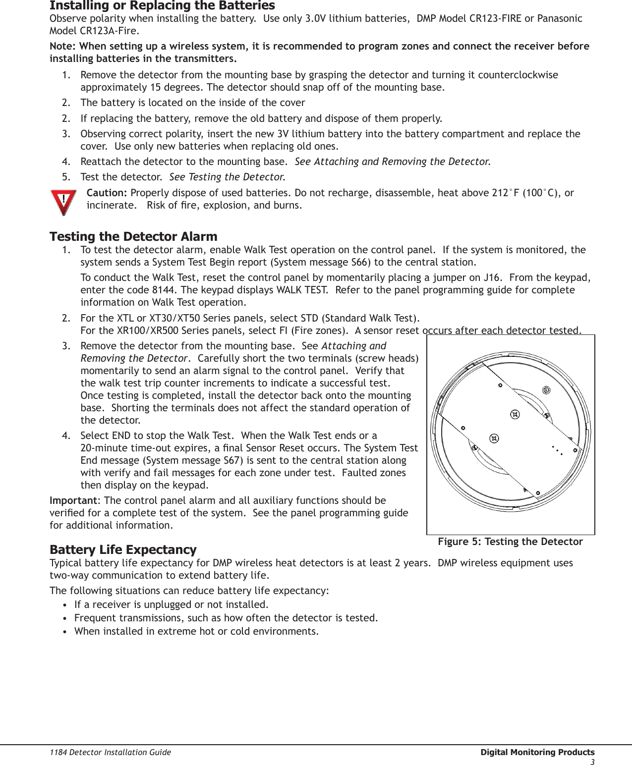 1184 Detector Installation Guide  Digital Monitoring Products3Installing or Replacing the BatteriesObserve polarity when installing the battery.  Use only 3.0V lithium batteries,  DMP Model CR123-FIRE or Panasonic Model CR123A-Fire.    Note: When setting up a wireless system, it is recommended to program zones and connect the receiver before installing batteries in the transmitters.1.  Remove the detector from the mounting base by grasping the detector and turning it counterclockwise approximately 15 degrees. The detector should snap off of the mounting base.2.  The battery is located on the inside of the cover 2.  If replacing the battery, remove the old battery and dispose of them properly.3.  Observing correct polarity, insert the new 3V lithium battery into the battery compartment and replace the cover.  Use only new batteries when replacing old ones.4.  Reattach the detector to the mounting base.  See Attaching and Removing the Detector.5.  Test the detector.  See Testing the Detector.  Caution: Properly dispose of used batteries. Do not recharge, disassemble, heat above 212°F (100°C), or   incinerate.   Risk of re, explosion, and burns.Testing the Detector Alarm1.  To test the detector alarm, enable Walk Test operation on the control panel.  If the system is monitored, the system sends a System Test Begin report (System message S66) to the central station.    To conduct the Walk Test, reset the control panel by momentarily placing a jumper on J16.  From the keypad, enter the code 8144. The keypad displays WALK TEST.  Refer to the panel programming guide for complete information on Walk Test operation.2.  For the XTL or XT30/XT50 Series panels, select STD (Standard Walk Test).  For the XR100/XR500 Series panels, select FI (Fire zones).  A sensor reset occurs after each detector tested.3.  Remove the detector from the mounting base.  See Attaching and Removing the Detector.  Carefully short the two terminals (screw heads) momentarily to send an alarm signal to the control panel.  Verify that the walk test trip counter increments to indicate a successful test.  Once testing is completed, install the detector back onto the mounting base.  Shorting the terminals does not affect the standard operation of the detector.4.  Select END to stop the Walk Test.  When the Walk Test ends or a 20-minute time-out expires, a nal Sensor Reset occurs. The System Test End message (System message S67) is sent to the central station along with verify and fail messages for each zone under test.  Faulted zones then display on the keypad.Important: The control panel alarm and all auxiliary functions should be veried for a complete test of the system.  See the panel programming guide for additional information.Battery Life ExpectancyTypical battery life expectancy for DMP wireless heat detectors is at least 2 years.  DMP wireless equipment uses two-way communication to extend battery life.  The following situations can reduce battery life expectancy:•  If a receiver is unplugged or not installed.•  Frequent transmissions, such as how often the detector is tested.•  When installed in extreme hot or cold environments.Figure 5: Testing the Detector