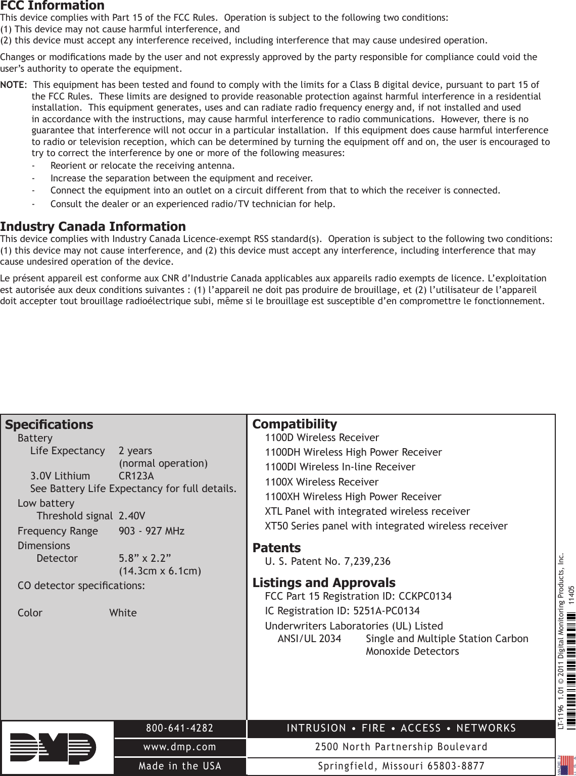 LT-1196  1.01 © 2011 Digital Monitoring Products, Inc.800-641-4282www.dmp.comMade in the USAINTRUSION • FIRE • ACCESS • NETWORKS2500 North Partnership BoulevardSpringfield, Missouri 65803-887711405FCC InformationThis device complies with Part 15 of the FCC Rules.  Operation is subject to the following two conditions:  (1) This device may not cause harmful interference, and  (2) this device must accept any interference received, including interference that may cause undesired operation.Changes or modications made by the user and not expressly approved by the party responsible for compliance could void the user’s authority to operate the equipment.NOTE:  This equipment has been tested and found to comply with the limits for a Class B digital device, pursuant to part 15 of the FCC Rules.  These limits are designed to provide reasonable protection against harmful interference in a residential installation.  This equipment generates, uses and can radiate radio frequency energy and, if not installed and used in accordance with the instructions, may cause harmful interference to radio communications.  However, there is no guarantee that interference will not occur in a particular installation.  If this equipment does cause harmful interference to radio or television reception, which can be determined by turning the equipment off and on, the user is encouraged to try to correct the interference by one or more of the following measures:-  Reorient or relocate the receiving antenna.-  Increase the separation between the equipment and receiver.-  Connect the equipment into an outlet on a circuit different from that to which the receiver is connected.-  Consult the dealer or an experienced radio/TV technician for help.Industry Canada InformationThis device complies with Industry Canada Licence-exempt RSS standard(s).  Operation is subject to the following two conditions: (1) this device may not cause interference, and (2) this device must accept any interference, including interference that may cause undesired operation of the device.Le présent appareil est conforme aux CNR d’Industrie Canada applicables aux appareils radio exempts de licence. L’exploitation est autorisée aux deux conditions suivantes : (1) l’appareil ne doit pas produire de brouillage, et (2) l’utilisateur de l’appareil doit accepter tout brouillage radioélectrique subi, même si le brouillage est susceptible d’en compromettre le fonctionnement.SpecicationsBattery Life Expectancy  2 years        (normal operation) 3.0V Lithium  CR123A See Battery Life Expectancy for full details.Low battery  Threshold signal  2.40VFrequency Range  903 - 927 MHzDimensions Detector  5.8” x 2.2”    (14.3cm x 6.1cm)CO detector specications: Color  WhiteCompatibility 1100D Wireless Receiver1100DH Wireless High Power Receiver1100DI Wireless In-line Receiver1100X Wireless Receiver1100XH Wireless High Power ReceiverXTL Panel with integrated wireless receiverXT50 Series panel with integrated wireless receiverPatentsU. S. Patent No. 7,239,236Listings and ApprovalsFCC Part 15 Registration ID: CCKPC0134IC Registration ID: 5251A-PC0134Underwriters Laboratories (UL) Listed ANSI/UL 2034   Single and Multiple Station Carbon        Monoxide Detectors