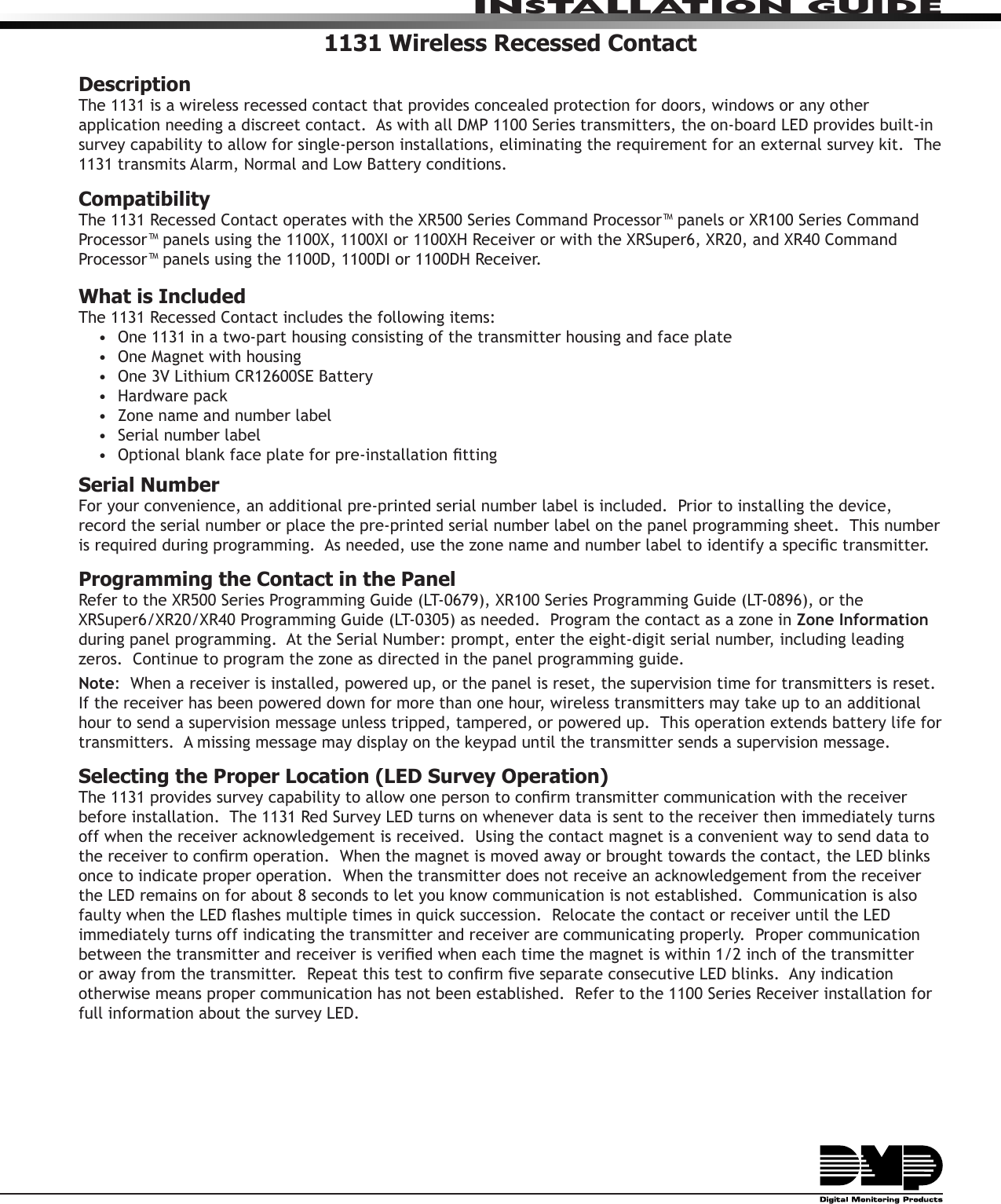 INSTALLATION GUIDE1131 Wireless Recessed ContactDescriptionThe 1131 is a wireless recessed contact that provides concealed protection for doors, windows or any other application needing a discreet contact.  As with all DMP 1100 Series transmitters, the on-board LED provides built-in survey capability to allow for single-person installations, eliminating the requirement for an external survey kit.  The 1131 transmits Alarm, Normal and Low Battery conditions.Compatibility The 1131 Recessed Contact operates with the XR500 Series Command Processor™ panels or XR100 Series Command Processor™ panels using the 1100X, 1100XI or 1100XH Receiver or with the XRSuper6, XR20, and XR40 Command Processor™ panels using the 1100D, 1100DI or 1100DH Receiver.What is IncludedThe 1131 Recessed Contact includes the following items:•  One 1131 in a two-part housing consisting of the transmitter housing and face plate•  One Magnet with housing•  One 3V Lithium CR12600SE Battery•  Hardware pack•  Zone name and number label•  Serial number label•  Optional blank face plate for pre-installation ttingSerial NumberFor your convenience, an additional pre-printed serial number label is included.  Prior to installing the device, record the serial number or place the pre-printed serial number label on the panel programming sheet.  This number is required during programming.  As needed, use the zone name and number label to identify a specic transmitter.Programming the Contact in the PanelRefer to the XR500 Series Programming Guide (LT-0679), XR100 Series Programming Guide (LT-0896), or the XRSuper6/XR20/XR40 Programming Guide (LT-0305) as needed.  Program the contact as a zone in Zone Information during panel programming.  At the Serial Number: prompt, enter the eight-digit serial number, including leading zeros.  Continue to program the zone as directed in the panel programming guide.  Note:  When a receiver is installed, powered up, or the panel is reset, the supervision time for transmitters is reset.  If the receiver has been powered down for more than one hour, wireless transmitters may take up to an additional hour to send a supervision message unless tripped, tampered, or powered up.  This operation extends battery life for transmitters.  A missing message may display on the keypad until the transmitter sends a supervision message.Selecting the Proper Location (LED Survey Operation)The 1131 provides survey capability to allow one person to conrm transmitter communication with the receiver before installation.  The 1131 Red Survey LED turns on whenever data is sent to the receiver then immediately turns off when the receiver acknowledgement is received.  Using the contact magnet is a convenient way to send data to the receiver to conrm operation.  When the magnet is moved away or brought towards the contact, the LED blinks once to indicate proper operation.  When the transmitter does not receive an acknowledgement from the receiver the LED remains on for about 8 seconds to let you know communication is not established.  Communication is also faulty when the LED ashes multiple times in quick succession.  Relocate the contact or receiver until the LED immediately turns off indicating the transmitter and receiver are communicating properly.  Proper communication between the transmitter and receiver is veried when each time the magnet is within 1/2 inch of the transmitter or away from the transmitter.  Repeat this test to conrm ve separate consecutive LED blinks.  Any indication otherwise means proper communication has not been established.  Refer to the 1100 Series Receiver installation for full information about the survey LED.