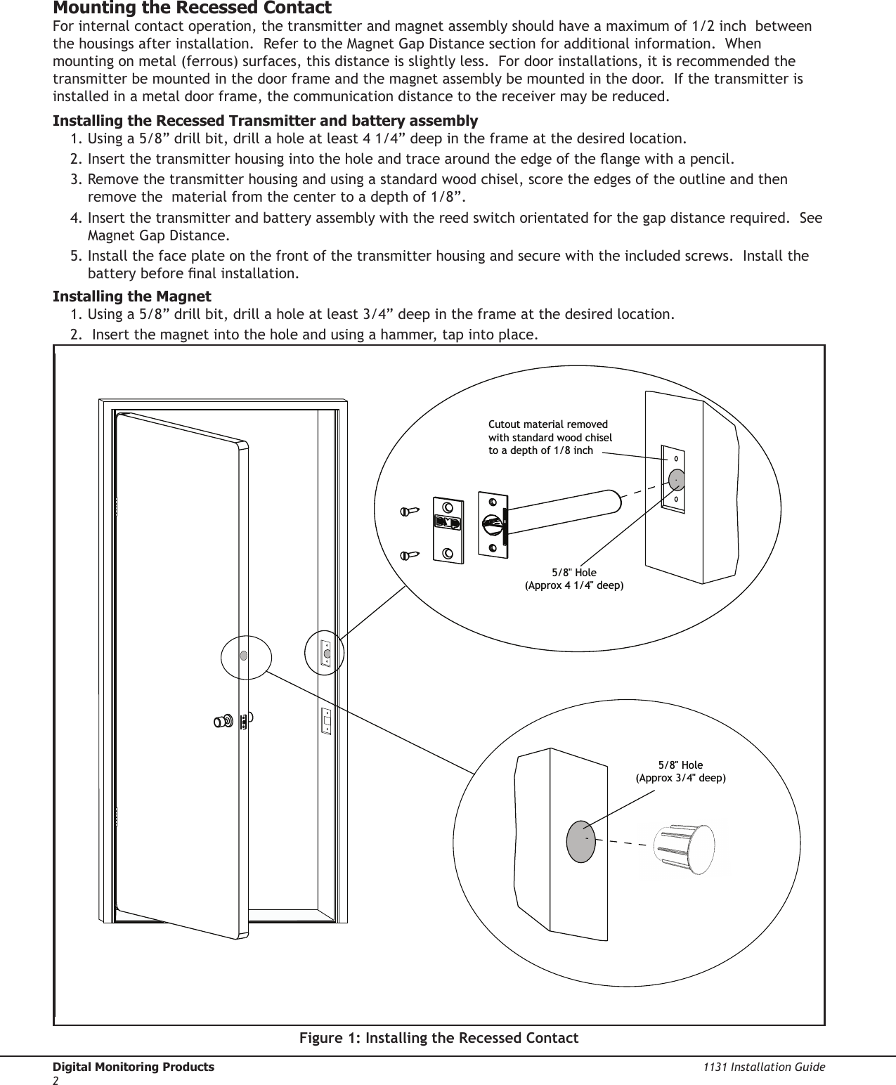 Digital Monitoring Products  1131 Installation Guide21131 Installation Guide  Digital Monitoring Products3Mounting the Recessed ContactFor internal contact operation, the transmitter and magnet assembly should have a maximum of 1/2 inch  between the housings after installation.  Refer to the Magnet Gap Distance section for additional information.  When mounting on metal (ferrous) surfaces, this distance is slightly less.  For door installations, it is recommended the transmitter be mounted in the door frame and the magnet assembly be mounted in the door.  If the transmitter is installed in a metal door frame, the communication distance to the receiver may be reduced.Installing the Recessed Transmitter and battery assembly 1. Using a 5/8” drill bit, drill a hole at least 4 1/4” deep in the frame at the desired location.2. Insert the transmitter housing into the hole and trace around the edge of the ange with a pencil.3. Remove the transmitter housing and using a standard wood chisel, score the edges of the outline and then remove the  material from the center to a depth of 1/8”.   4. Insert the transmitter and battery assembly with the reed switch orientated for the gap distance required.  See Magnet Gap Distance.5. Install the face plate on the front of the transmitter housing and secure with the included screws.  Install the battery before nal installation.Installing the Magnet 1. Using a 5/8” drill bit, drill a hole at least 3/4” deep in the frame at the desired location.2.  Insert the magnet into the hole and using a hammer, tap into place.Figure 1: Installing the Recessed Contact