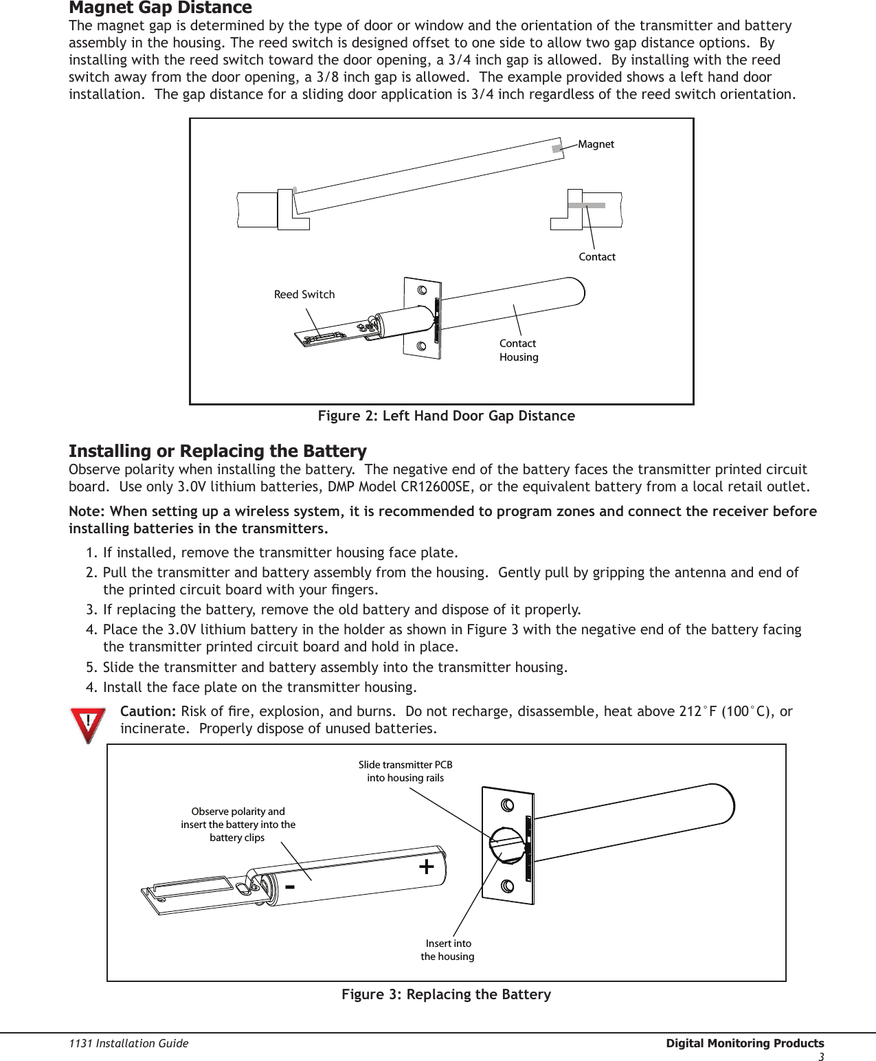 Digital Monitoring Products  1131 Installation Guide21131 Installation Guide  Digital Monitoring Products3Magnet Gap DistanceThe magnet gap is determined by the type of door or window and the orientation of the transmitter and battery assembly in the housing. The reed switch is designed offset to one side to allow two gap distance options.  By installing with the reed switch toward the door opening, a 3/4 inch gap is allowed.  By installing with the reed switch away from the door opening, a 3/8 inch gap is allowed.  The example provided shows a left hand door installation.  The gap distance for a sliding door application is 3/4 inch regardless of the reed switch orientation.Installing or Replacing the BatteryObserve polarity when installing the battery.  The negative end of the battery faces the transmitter printed circuit board.  Use only 3.0V lithium batteries, DMP Model CR12600SE, or the equivalent battery from a local retail outlet. Note: When setting up a wireless system, it is recommended to program zones and connect the receiver before installing batteries in the transmitters.1. If installed, remove the transmitter housing face plate.  2. Pull the transmitter and battery assembly from the housing.  Gently pull by gripping the antenna and end of the printed circuit board with your ngers.3. If replacing the battery, remove the old battery and dispose of it properly.4. Place the 3.0V lithium battery in the holder as shown in Figure 3 with the negative end of the battery facing the transmitter printed circuit board and hold in place.5. Slide the transmitter and battery assembly into the transmitter housing.4. Install the face plate on the transmitter housing.  Caution: Risk of re, explosion, and burns.  Do not recharge, disassemble, heat above 212°F (100°C), or  incinerate.  Properly dispose of unused batteries.             Figure 3: Replacing the BatteryReed SwitchFigure 2: Left Hand Door Gap Distance