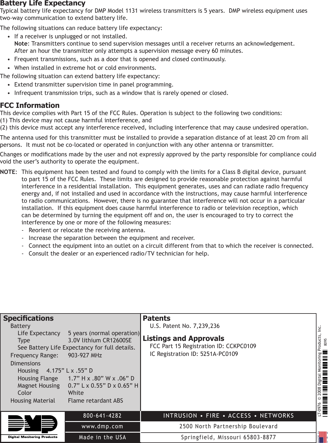 LT-0976  © 2008 Digital Monitoring Products, Inc.800-641-4282www.dmp.comMade in the USAINTRUSION • FIRE • ACCESS • NETWORKS2500 North Partnership BoulevardSpringfield, Missouri 65803-88778095Battery Life ExpectancyTypical battery life expectancy for DMP Model 1131 wireless transmitters is 5 years.  DMP wireless equipment uses two-way communication to extend battery life.  The following situations can reduce battery life expectancy:•  If a receiver is unplugged or not installed.  Note: Transmitters continue to send supervision messages until a receiver returns an acknowledgement.  After an hour the transmitter only attempts a supervision message every 60 minutes.•  Frequent transmissions, such as a door that is opened and closed continuously.•  When installed in extreme hot or cold environments.The following situation can extend battery life expectancy:•  Extend transmitter supervision time in panel programming.•  Infrequent transmission trips, such as a window that is rarely opened or closed.FCC InformationThis device complies with Part 15 of the FCC Rules. Operation is subject to the following two conditions: (1) This device may not cause harmful interference, and (2) this device must accept any interference received, including interference that may cause undesired operation.The antenna used for this transmitter must be installed to provide a separation distance of at least 20 cm from all persons.  It must not be co-located or operated in conjunction with any other antenna or transmitter.Changes or modications made by the user and not expressly approved by the party responsible for compliance could void the user’s authority to operate the equipment.NOTE:  This equipment has been tested and found to comply with the limits for a Class B digital device, pursuant to part 15 of the FCC Rules.  These limits are designed to provide reasonable protection against harmful interference in a residential installation.  This equipment generates, uses and can radiate radio frequency energy and, if not installed and used in accordance with the instructions, may cause harmful interference to radio communications.  However, there is no guarantee that interference will not occur in a particular installation.  If this equipment does cause harmful interference to radio or television reception, which can be determined by turning the equipment off and on, the user is encouraged to try to correct the interference by one or more of the following measures:-  Reorient or relocate the receiving antenna.-  Increase the separation between the equipment and receiver.-  Connect the equipment into an outlet on a circuit different from that to which the receiver is connected.-  Consult the dealer or an experienced radio/TV technician for help.SpecicationsBatteryLife Expectancy  5 years (normal operation)Type    3.0V lithium CR12600SESee Battery Life Expectancy for full details.Frequency Range:   903-927 MHzDimensionsHousing  4.175” L x .55” D    Housing Flange  1.7” H x .80” W x .06” DMagnet Housing  0.7” L x 0.55” D x 0.65” HColor    WhiteHousing Material  Flame retardant ABSPatentsU.S. Patent No. 7,239,236Listings and ApprovalsFCC Part 15 Registration ID: CCKPC0109IC Registration ID: 5251A-PC0109