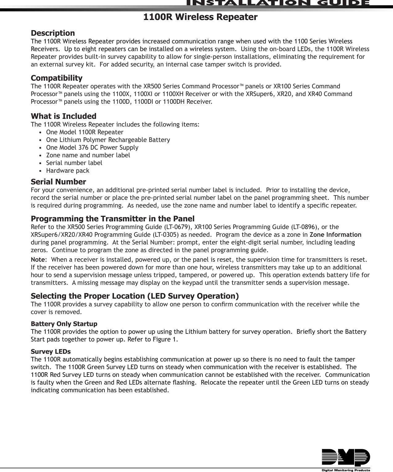 INSTALLATION GUIDE1100R Wireless RepeaterDescriptionThe 1100R Wireless Repeater provides increased communication range when used with the 1100 Series Wireless Receivers.  Up to eight repeaters can be installed on a wireless system.  Using the on-board LEDs, the 1100R Wireless Repeater provides built-in survey capability to allow for single-person installations, eliminating the requirement for an external survey kit.  For added security, an internal case tamper switch is provided. Compatibility The 1100R Repeater operates with the XR500 Series Command Processor™ panels or XR100 Series Command Processor™ panels using the 1100X, 1100XI or 1100XH Receiver or with the XRSuper6, XR20, and XR40 Command Processor™ panels using the 1100D, 1100DI or 1100DH Receiver.What is IncludedThe 1100R Wireless Repeater includes the following items:•  One Model 1100R Repeater•  One Lithium Polymer Rechargeable Battery•  One Model 376 DC Power Supply•  Zone name and number label•  Serial number label•  Hardware packSerial NumberFor your convenience, an additional pre-printed serial number label is included.  Prior to installing the device, record the serial number or place the pre-printed serial number label on the panel programming sheet.  This number is required during programming.  As needed, use the zone name and number label to identify a specic repeater.Programming the Transmitter in the PanelRefer to the XR500 Series Programming Guide (LT-0679), XR100 Series Programming Guide (LT-0896), or the XRSuper6/XR20/XR40 Programming Guide (LT-0305) as needed.  Program the device as a zone in Zone Information during panel programming.  At the Serial Number: prompt, enter the eight-digit serial number, including leading zeros.  Continue to program the zone as directed in the panel programming guide.  Note:  When a receiver is installed, powered up, or the panel is reset, the supervision time for transmitters is reset.  If the receiver has been powered down for more than one hour, wireless transmitters may take up to an additional hour to send a supervision message unless tripped, tampered, or powered up.  This operation extends battery life for transmitters.  A missing message may display on the keypad until the transmitter sends a supervision message.Selecting the Proper Location (LED Survey Operation)The 1100R provides a survey capability to allow one person to conrm communication with the receiver while the cover is removed.  Battery Only StartupThe 1100R provides the option to power up using the Lithium battery for survey operation.  Briey short the Battery Start pads together to power up. Refer to Figure 1.Survey LEDsThe 1100R automatically begins establishing communication at power up so there is no need to fault the tamper  switch.  The 1100R Green Survey LED turns on steady when communication with the receiver is established.  The 1100R Red Survey LED turns on steady when communication cannot be established with the receiver.  Communication is faulty when the Green and Red LEDs alternate ashing.  Relocate the repeater until the Green LED turns on steady indicating communication has been established.