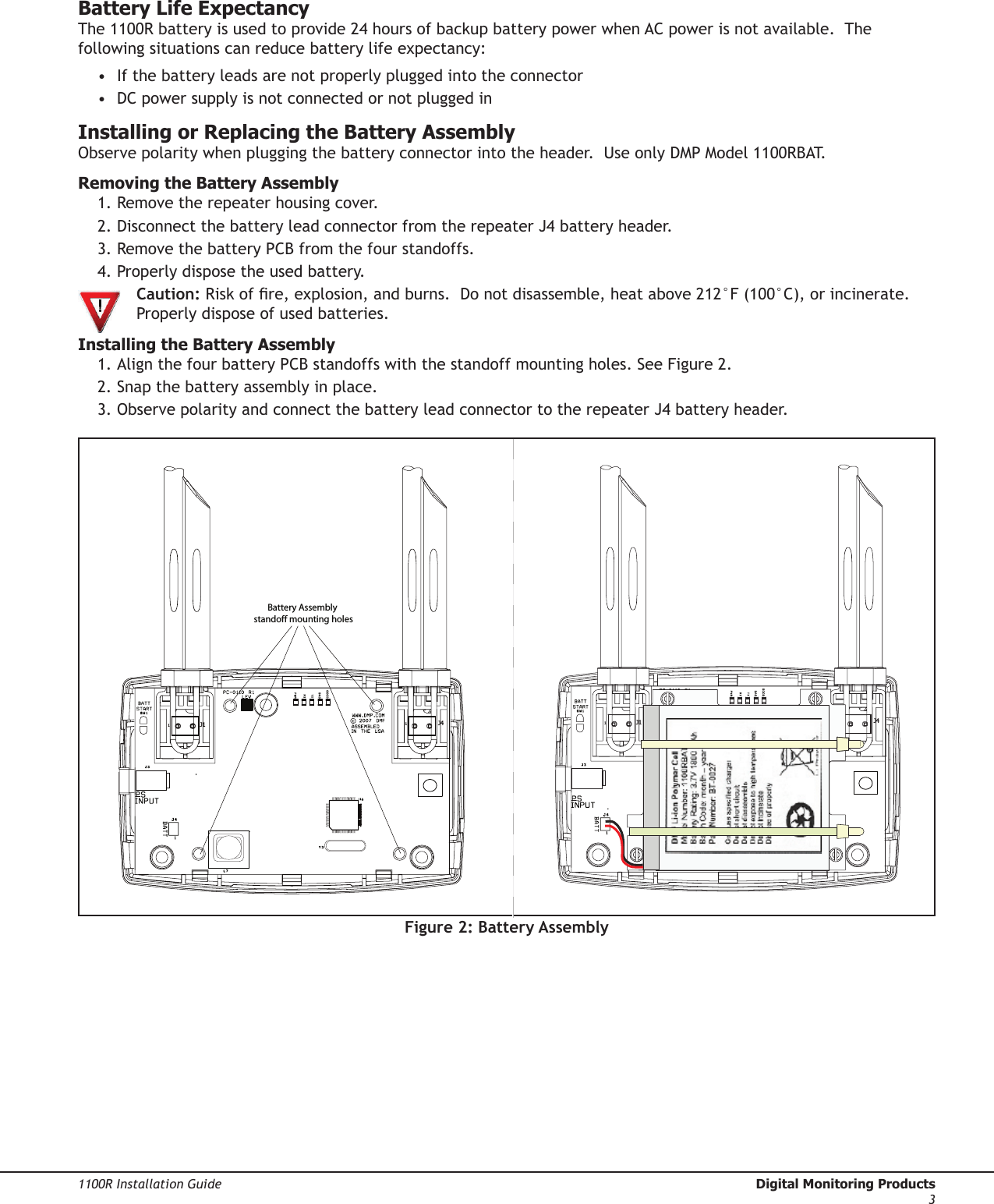 Digital Monitoring Products  1100R Installation Guide21100R Installation Guide  Digital Monitoring Products3Battery Life ExpectancyThe 1100R battery is used to provide 24 hours of backup battery power when AC power is not available.  The following situations can reduce battery life expectancy:•  If the battery leads are not properly plugged into the connector•  DC power supply is not connected or not plugged inInstalling or Replacing the Battery AssemblyObserve polarity when plugging the battery connector into the header.  Use only DMP Model 1100RBAT.   Removing the Battery Assembly1. Remove the repeater housing cover.  2. Disconnect the battery lead connector from the repeater J4 battery header.3. Remove the battery PCB from the four standoffs.  4. Properly dispose the used battery.  Caution: Risk of re, explosion, and burns.  Do not disassemble, heat above 212°F (100°C), or incinerate.     Properly dispose of used batteries.Installing the Battery Assembly1. Align the four battery PCB standoffs with the standoff mounting holes. See Figure 2.2. Snap the battery assembly in place.3. Observe polarity and connect the battery lead connector to the repeater J4 battery header.Figure 2: Battery Assembly Battery Assembly standoff mounting holes