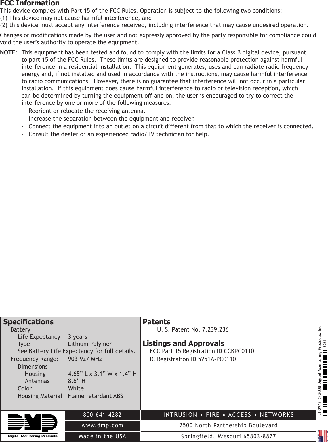 LT-0972  © 2008 Digital Monitoring Products, Inc.800-641-4282www.dmp.comMade in the USAINTRUSION • FIRE • ACCESS • NETWORKS2500 North Partnership BoulevardSpringfield, Missouri 65803-88778085FCC InformationThis device complies with Part 15 of the FCC Rules. Operation is subject to the following two conditions: (1) This device may not cause harmful interference, and (2) this device must accept any interference received, including interference that may cause undesired operation.Changes or modications made by the user and not expressly approved by the party responsible for compliance could void the user’s authority to operate the equipment.NOTE:  This equipment has been tested and found to comply with the limits for a Class B digital device, pursuant to part 15 of the FCC Rules.  These limits are designed to provide reasonable protection against harmful interference in a residential installation.  This equipment generates, uses and can radiate radio frequency energy and, if not installed and used in accordance with the instructions, may cause harmful interference to radio communications.  However, there is no guarantee that interference will not occur in a particular installation.  If this equipment does cause harmful interference to radio or television reception, which can be determined by turning the equipment off and on, the user is encouraged to try to correct the interference by one or more of the following measures:-  Reorient or relocate the receiving antenna.-  Increase the separation between the equipment and receiver.-  Connect the equipment into an outlet on a circuit different from that to which the receiver is connected.-  Consult the dealer or an experienced radio/TV technician for help.SpecicationsBatteryLife Expectancy  3 yearsType    Lithium PolymerSee Battery Life Expectancy for full details.Frequency Range:   903-927 MHzDimensionsHousing    4.65” L x 3.1” W x 1.4” HAntennas   8.6” HColor      White Housing Material  Flame retardant ABSPatentsU. S. Patent No. 7,239,236Listings and ApprovalsFCC Part 15 Registration ID CCKPC0110IC Registration ID 5251A-PC0110