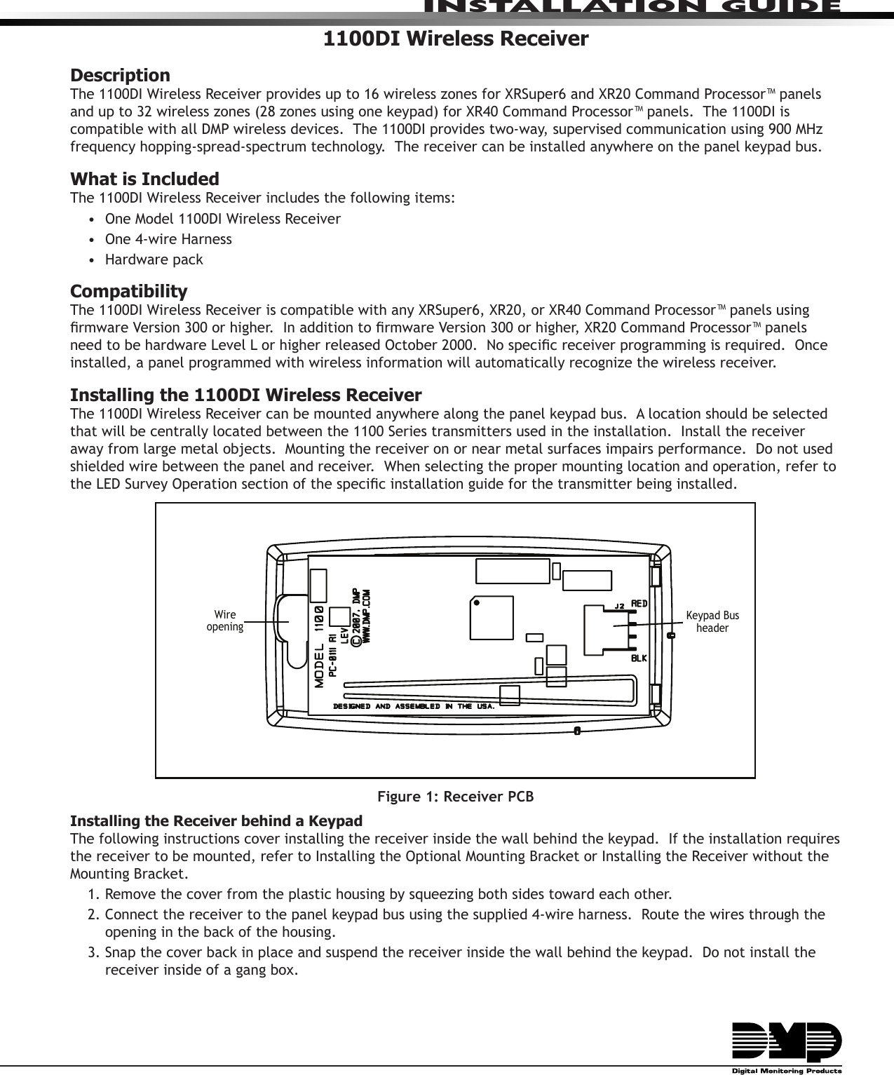 INSTALLATION GUIDE1100DI Wireless ReceiverDescriptionThe 1100DI Wireless Receiver provides up to 16 wireless zones for XRSuper6 and XR20 Command Processor™ panels and up to 32 wireless zones (28 zones using one keypad) for XR40 Command Processor™ panels.  The 1100DI is compatible with all DMP wireless devices.  The 1100DI provides two-way, supervised communication using 900 MHz frequency hopping-spread-spectrum technology.  The receiver can be installed anywhere on the panel keypad bus.What is IncludedThe 1100DI Wireless Receiver includes the following items:•  One Model 1100DI Wireless Receiver•  One 4-wire Harness•  Hardware pack  Compatibility The 1100DI Wireless Receiver is compatible with any XRSuper6, XR20, or XR40 Command Processor™ panels using rmware Version 300 or higher.  In addition to rmware Version 300 or higher, XR20 Command Processor™ panels need to be hardware Level L or higher released October 2000.  No specic receiver programming is required.  Once installed, a panel programmed with wireless information will automatically recognize the wireless receiver.Installing the 1100DI Wireless ReceiverThe 1100DI Wireless Receiver can be mounted anywhere along the panel keypad bus.  A location should be selected that will be centrally located between the 1100 Series transmitters used in the installation.  Install the receiver away from large metal objects.  Mounting the receiver on or near metal surfaces impairs performance.  Do not used shielded wire between the panel and receiver.  When selecting the proper mounting location and operation, refer to the LED Survey Operation section of the specic installation guide for the transmitter being installed.Figure 1: Receiver PCBInstalling the Receiver behind a Keypad The following instructions cover installing the receiver inside the wall behind the keypad.  If the installation requires the receiver to be mounted, refer to Installing the Optional Mounting Bracket or Installing the Receiver without the Mounting Bracket.  1. Remove the cover from the plastic housing by squeezing both sides toward each other.  2. Connect the receiver to the panel keypad bus using the supplied 4-wire harness.  Route the wires through the     opening in the back of the housing.3. Snap the cover back in place and suspend the receiver inside the wall behind the keypad.  Do not install the receiver inside of a gang box.Keypad Bus headerWire opening