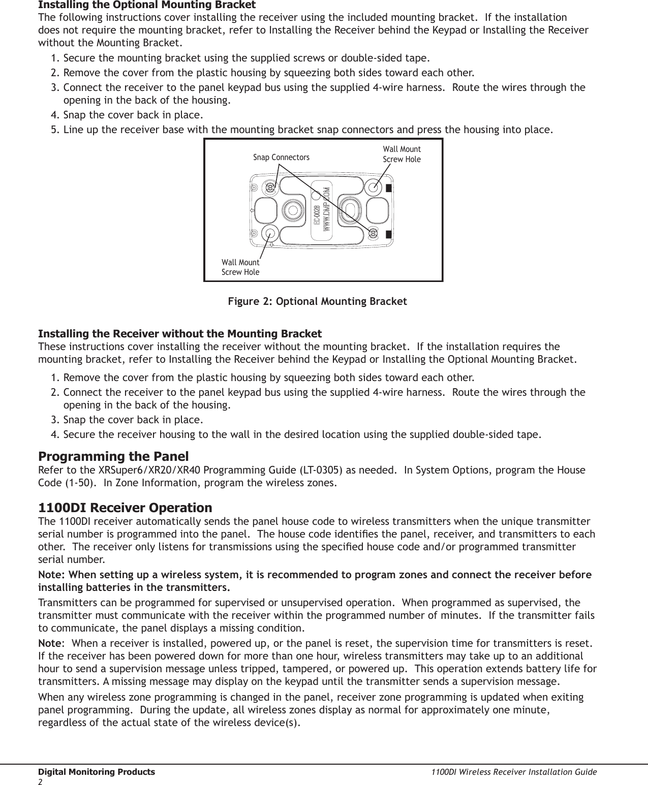 Digital Monitoring Products  1100DI Wireless Receiver Installation Guide21100DI Wireless Receiver Installation Guide  Digital Monitoring Products3Installing the Optional Mounting Bracket The following instructions cover installing the receiver using the included mounting bracket.  If the installation does not require the mounting bracket, refer to Installing the Receiver behind the Keypad or Installing the Receiver without the Mounting Bracket.  1. Secure the mounting bracket using the supplied screws or double-sided tape.2. Remove the cover from the plastic housing by squeezing both sides toward each other.  3. Connect the receiver to the panel keypad bus using the supplied 4-wire harness.  Route the wires through the     opening in the back of the housing.4. Snap the cover back in place.5. Line up the receiver base with the mounting bracket snap connectors and press the housing into place.Snap ConnectorsWall MountScrew HoleWall MountScrew HoleFigure 2: Optional Mounting BracketInstalling the Receiver without the Mounting BracketThese instructions cover installing the receiver without the mounting bracket.  If the installation requires the mounting bracket, refer to Installing the Receiver behind the Keypad or Installing the Optional Mounting Bracket.  1. Remove the cover from the plastic housing by squeezing both sides toward each other.  2. Connect the receiver to the panel keypad bus using the supplied 4-wire harness.  Route the wires through the     opening in the back of the housing.3. Snap the cover back in place.4. Secure the receiver housing to the wall in the desired location using the supplied double-sided tape. Programming the Panel Refer to the XRSuper6/XR20/XR40 Programming Guide (LT-0305) as needed.  In System Options, program the House Code (1-50).  In Zone Information, program the wireless zones.  1100DI Receiver OperationThe 1100DI receiver automatically sends the panel house code to wireless transmitters when the unique transmitter serial number is programmed into the panel.  The house code identies the panel, receiver, and transmitters to each other.  The receiver only listens for transmissions using the specied house code and/or programmed transmitter serial number.  Note: When setting up a wireless system, it is recommended to program zones and connect the receiver before installing batteries in the transmitters.Transmitters can be programmed for supervised or unsupervised operation.  When programmed as supervised, the transmitter must communicate with the receiver within the programmed number of minutes.  If the transmitter fails to communicate, the panel displays a missing condition.Note:  When a receiver is installed, powered up, or the panel is reset, the supervision time for transmitters is reset.  If the receiver has been powered down for more than one hour, wireless transmitters may take up to an additional hour to send a supervision message unless tripped, tampered, or powered up.  This operation extends battery life for transmitters. A missing message may display on the keypad until the transmitter sends a supervision message.When any wireless zone programming is changed in the panel, receiver zone programming is updated when exiting panel programming.  During the update, all wireless zones display as normal for approximately one minute, regardless of the actual state of the wireless device(s).  