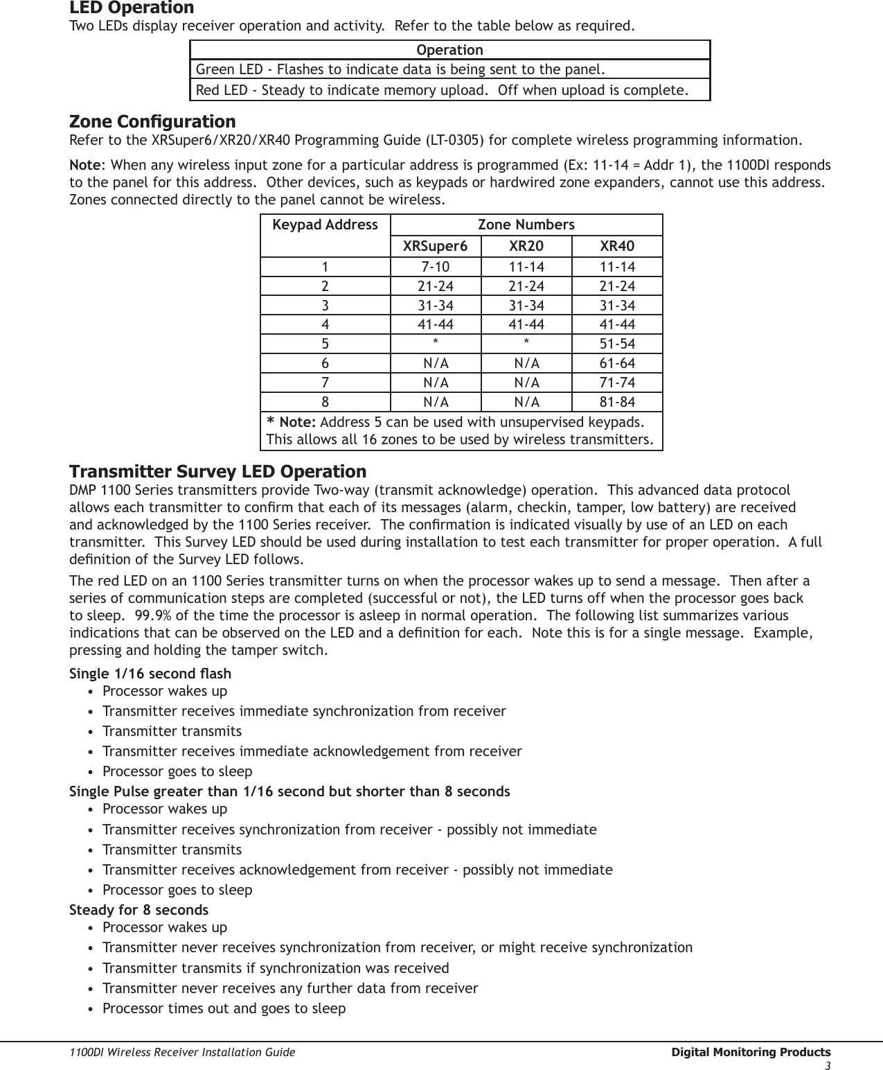 Digital Monitoring Products  1100DI Wireless Receiver Installation Guide21100DI Wireless Receiver Installation Guide  Digital Monitoring Products3LED OperationTwo LEDs display receiver operation and activity.  Refer to the table below as required.OperationGreen LED - Flashes to indicate data is being sent to the panel.Red LED - Steady to indicate memory upload.  Off when upload is complete.Zone CongurationRefer to the XRSuper6/XR20/XR40 Programming Guide (LT-0305) for complete wireless programming information.Note: When any wireless input zone for a particular address is programmed (Ex: 11-14 = Addr 1), the 1100DI responds to the panel for this address.  Other devices, such as keypads or hardwired zone expanders, cannot use this address.  Zones connected directly to the panel cannot be wireless.Keypad Address Zone NumbersXRSuper6 XR20 XR401 7-10 11-14 11-142 21-24 21-24 21-243 31-34 31-34 31-344 41-44 41-44 41-445 * * 51-546 N/A N/A 61-647 N/A N/A 71-748 N/A N/A 81-84* Note: Address 5 can be used with unsupervised keypads.  This allows all 16 zones to be used by wireless transmitters.Transmitter Survey LED OperationDMP 1100 Series transmitters provide Two-way (transmit acknowledge) operation.  This advanced data protocol allows each transmitter to conrm that each of its messages (alarm, checkin, tamper, low battery) are received and acknowledged by the 1100 Series receiver.  The conrmation is indicated visually by use of an LED on each transmitter.  This Survey LED should be used during installation to test each transmitter for proper operation.  A full denition of the Survey LED follows.The red LED on an 1100 Series transmitter turns on when the processor wakes up to send a message.  Then after a series of communication steps are completed (successful or not), the LED turns off when the processor goes back to sleep.  99.9% of the time the processor is asleep in normal operation.  The following list summarizes various indications that can be observed on the LED and a denition for each.  Note this is for a single message.  Example, pressing and holding the tamper switch. Single 1/16 second ash •  Processor wakes up •  Transmitter receives immediate synchronization from receiver •  Transmitter transmits •  Transmitter receives immediate acknowledgement from receiver •  Processor goes to sleep Single Pulse greater than 1/16 second but shorter than 8 seconds •  Processor wakes up •  Transmitter receives synchronization from receiver - possibly not immediate •  Transmitter transmits •  Transmitter receives acknowledgement from receiver - possibly not immediate •  Processor goes to sleep Steady for 8 seconds •  Processor wakes up •  Transmitter never receives synchronization from receiver, or might receive synchronization •  Transmitter transmits if synchronization was received •  Transmitter never receives any further data from receiver •  Processor times out and goes to sleep 