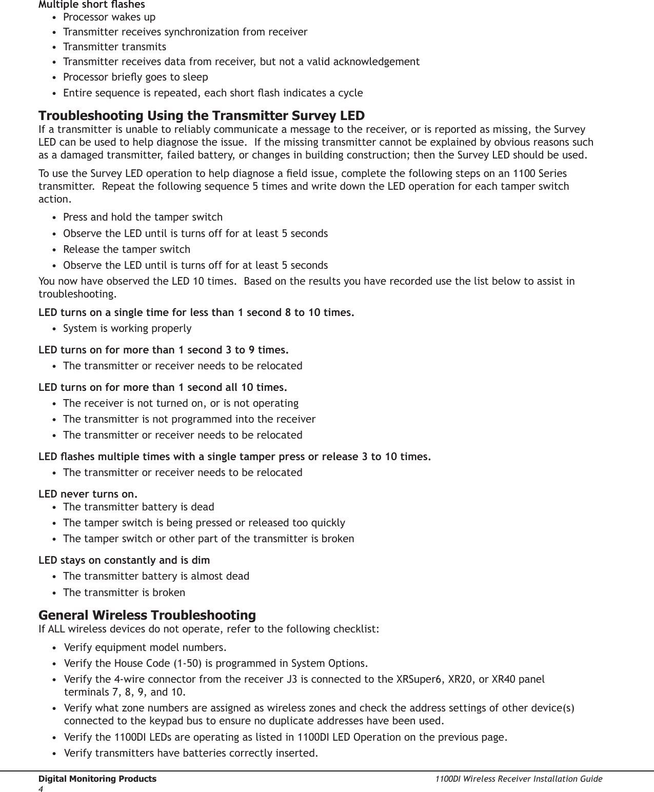 Digital Monitoring Products  1100DI Wireless Receiver Installation Guide41100DI Wireless Receiver Installation Guide  Digital Monitoring Products5Multiple short ashes •  Processor wakes up •  Transmitter receives synchronization from receiver •  Transmitter transmits •  Transmitter receives data from receiver, but not a valid acknowledgement •  Processor briey goes to sleep •  Entire sequence is repeated, each short ash indicates a cycleTroubleshooting Using the Transmitter Survey LEDIf a transmitter is unable to reliably communicate a message to the receiver, or is reported as missing, the Survey LED can be used to help diagnose the issue.  If the missing transmitter cannot be explained by obvious reasons such as a damaged transmitter, failed battery, or changes in building construction; then the Survey LED should be used.To use the Survey LED operation to help diagnose a eld issue, complete the following steps on an 1100 Series transmitter.  Repeat the following sequence 5 times and write down the LED operation for each tamper switch action. •  Press and hold the tamper switch •  Observe the LED until is turns off for at least 5 seconds •  Release the tamper switch •  Observe the LED until is turns off for at least 5 seconds You now have observed the LED 10 times.  Based on the results you have recorded use the list below to assist in troubleshooting. LED turns on a single time for less than 1 second 8 to 10 times. •  System is working properly LED turns on for more than 1 second 3 to 9 times. •  The transmitter or receiver needs to be relocated LED turns on for more than 1 second all 10 times. •  The receiver is not turned on, or is not operating •  The transmitter is not programmed into the receiver •  The transmitter or receiver needs to be relocated LED ashes multiple times with a single tamper press or release 3 to 10 times. •  The transmitter or receiver needs to be relocated LED never turns on. •  The transmitter battery is dead •  The tamper switch is being pressed or released too quickly •  The tamper switch or other part of the transmitter is broken LED stays on constantly and is dim •  The transmitter battery is almost dead •  The transmitter is brokenGeneral Wireless TroubleshootingIf ALL wireless devices do not operate, refer to the following checklist:•  Verify equipment model numbers.•  Verify the House Code (1-50) is programmed in System Options.•  Verify the 4-wire connector from the receiver J3 is connected to the XRSuper6, XR20, or XR40 panel terminals 7, 8, 9, and 10.•  Verify what zone numbers are assigned as wireless zones and check the address settings of other device(s) connected to the keypad bus to ensure no duplicate addresses have been used. •  Verify the 1100DI LEDs are operating as listed in 1100DI LED Operation on the previous page.•  Verify transmitters have batteries correctly inserted.  
