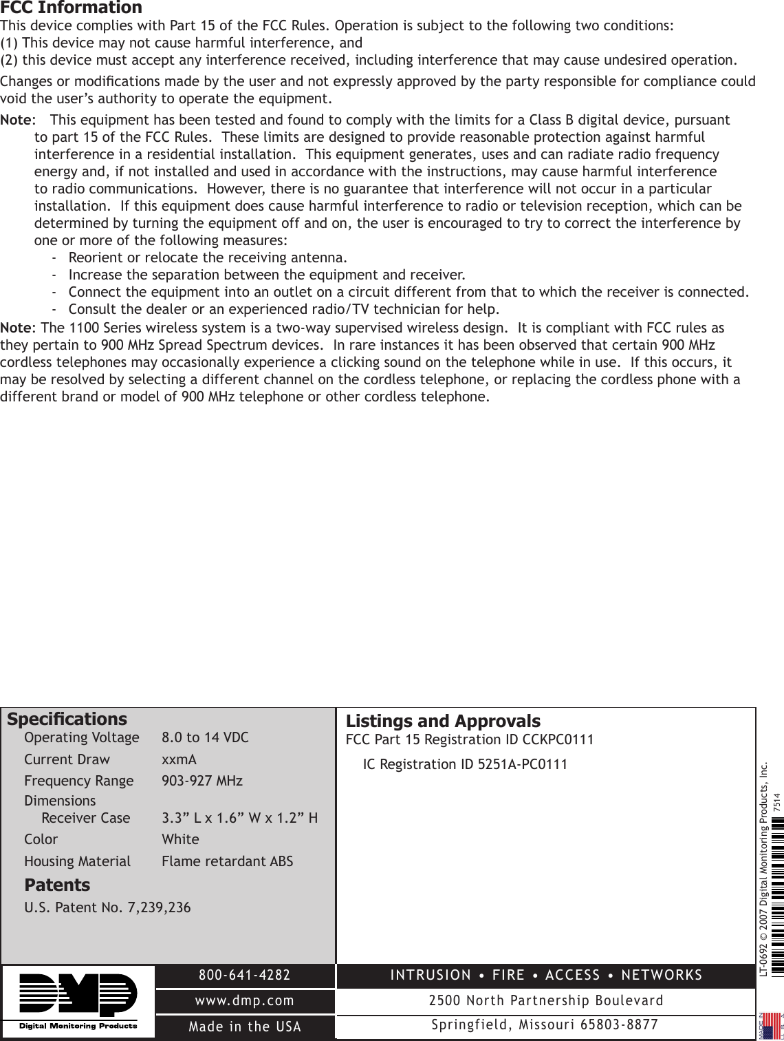 LT-0692 © 2007 Digital Monitoring Products, Inc.800-641-4282www.dmp.comMade in the USAINTRUSION • FIRE • ACCESS • NETWORKS2500 North Partnership BoulevardSpringfield, Missouri 65803-88777514FCC InformationThis device complies with Part 15 of the FCC Rules. Operation is subject to the following two conditions: (1) This device may not cause harmful interference, and (2) this device must accept any interference received, including interference that may cause undesired operation.Changes or modications made by the user and not expressly approved by the party responsible for compliance could void the user’s authority to operate the equipment.Note:  This equipment has been tested and found to comply with the limits for a Class B digital device, pursuant to part 15 of the FCC Rules.  These limits are designed to provide reasonable protection against harmful interference in a residential installation.  This equipment generates, uses and can radiate radio frequency energy and, if not installed and used in accordance with the instructions, may cause harmful interference to radio communications.  However, there is no guarantee that interference will not occur in a particular installation.  If this equipment does cause harmful interference to radio or television reception, which can be determined by turning the equipment off and on, the user is encouraged to try to correct the interference by one or more of the following measures:-  Reorient or relocate the receiving antenna.-  Increase the separation between the equipment and receiver.-  Connect the equipment into an outlet on a circuit different from that to which the receiver is connected.-  Consult the dealer or an experienced radio/TV technician for help.Note: The 1100 Series wireless system is a two-way supervised wireless design.  It is compliant with FCC rules as they pertain to 900 MHz Spread Spectrum devices.  In rare instances it has been observed that certain 900 MHz cordless telephones may occasionally experience a clicking sound on the telephone while in use.  If this occurs, it may be resolved by selecting a different channel on the cordless telephone, or replacing the cordless phone with a different brand or model of 900 MHz telephone or other cordless telephone.SpecicationsOperating Voltage  8.0 to 14 VDCCurrent Draw  xxmAFrequency Range    903-927 MHzDimensionsReceiver Case  3.3” L x 1.6” W x 1.2” HColor      White Housing Material  Flame retardant ABSPatentsU.S. Patent No. 7,239,236Listings and Approvals FCC Part 15 Registration ID CCKPC0111IC Registration ID 5251A-PC0111