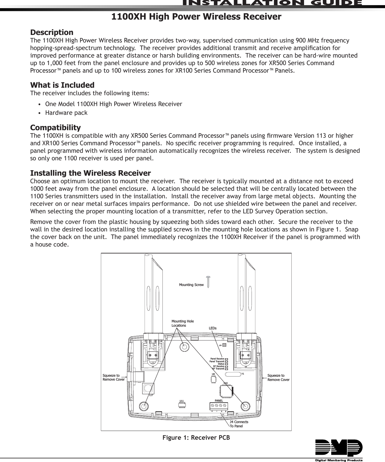 INSTALLATION GUIDE1100XH High Power Wireless ReceiverDescriptionThe 1100XH High Power Wireless Receiver provides two-way, supervised communication using 900 MHz frequency hopping-spread-spectrum technology.  The receiver provides additional transmit and receive amplication for improved performance at greater distance or harsh building environments.  The receiver can be hard-wire mounted up to 1,000 feet from the panel enclosure and provides up to 500 wireless zones for XR500 Series Command Processor™ panels and up to 100 wireless zones for XR100 Series Command Processor™ Panels.   What is IncludedThe receiver includes the following items:•  One Model 1100XH High Power Wireless Receiver•  Hardware pack  Compatibility The 1100XH is compatible with any XR500 Series Command Processor™ panels using rmware Version 113 or higher and XR100 Series Command Processor™ panels.  No specic receiver programming is required.  Once installed, a panel programmed with wireless information automatically recognizes the wireless receiver.  The system is designed so only one 1100 receiver is used per panel.Installing the Wireless ReceiverChoose an optimum location to mount the receiver.  The receiver is typically mounted at a distance not to exceed 1000 feet away from the panel enclosure.  A location should be selected that will be centrally located between the 1100 Series transmitters used in the installation.  Install the receiver away from large metal objects.  Mounting the receiver on or near metal surfaces impairs performance.  Do not use shielded wire between the panel and receiver.  When selecting the proper mounting location of a transmitter, refer to the LED Survey Operation section.Remove the cover from the plastic housing by squeezing both sides toward each other.  Secure the receiver to the wall in the desired location installing the supplied screws in the mounting hole locations as shown in Figure 1.  Snap the cover back on the unit.  The panel immediately recognizes the 1100XH Receiver if the panel is programmed with a house code.    Figure 1: Receiver PCB