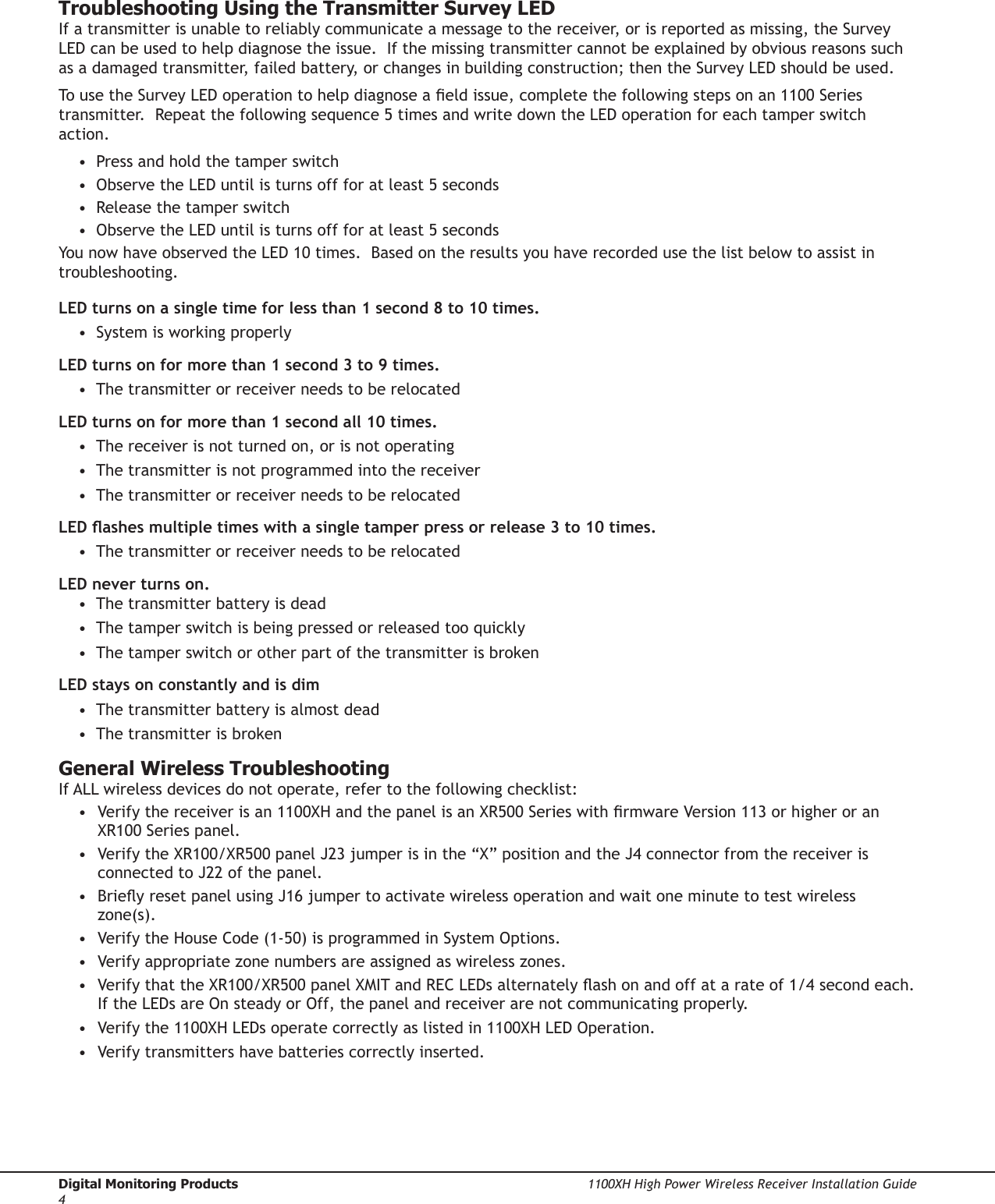 Digital Monitoring Products  1100XH High Power Wireless Receiver Installation Guide41100XH High Power Wireless Receiver Installation Guide  Digital Monitoring Products5Troubleshooting Using the Transmitter Survey LEDIf a transmitter is unable to reliably communicate a message to the receiver, or is reported as missing, the Survey LED can be used to help diagnose the issue.  If the missing transmitter cannot be explained by obvious reasons such as a damaged transmitter, failed battery, or changes in building construction; then the Survey LED should be used.To use the Survey LED operation to help diagnose a eld issue, complete the following steps on an 1100 Series transmitter.  Repeat the following sequence 5 times and write down the LED operation for each tamper switch action. •  Press and hold the tamper switch •  Observe the LED until is turns off for at least 5 seconds •  Release the tamper switch •  Observe the LED until is turns off for at least 5 seconds You now have observed the LED 10 times.  Based on the results you have recorded use the list below to assist in troubleshooting. LED turns on a single time for less than 1 second 8 to 10 times. •  System is working properly LED turns on for more than 1 second 3 to 9 times. •  The transmitter or receiver needs to be relocated LED turns on for more than 1 second all 10 times. •  The receiver is not turned on, or is not operating •  The transmitter is not programmed into the receiver •  The transmitter or receiver needs to be relocated LED ashes multiple times with a single tamper press or release 3 to 10 times. •  The transmitter or receiver needs to be relocated LED never turns on. •  The transmitter battery is dead •  The tamper switch is being pressed or released too quickly •  The tamper switch or other part of the transmitter is broken LED stays on constantly and is dim •  The transmitter battery is almost dead •  The transmitter is brokenGeneral Wireless TroubleshootingIf ALL wireless devices do not operate, refer to the following checklist:•  Verify the receiver is an 1100XH and the panel is an XR500 Series with rmware Version 113 or higher or an XR100 Series panel.•  Verify the XR100/XR500 panel J23 jumper is in the “X” position and the J4 connector from the receiver is connected to J22 of the panel.•  Briey reset panel using J16 jumper to activate wireless operation and wait one minute to test wireless zone(s).•  Verify the House Code (1-50) is programmed in System Options.•  Verify appropriate zone numbers are assigned as wireless zones.•  Verify that the XR100/XR500 panel XMIT and REC LEDs alternately ash on and off at a rate of 1/4 second each.  If the LEDs are On steady or Off, the panel and receiver are not communicating properly.•  Verify the 1100XH LEDs operate correctly as listed in 1100XH LED Operation.•  Verify transmitters have batteries correctly inserted.