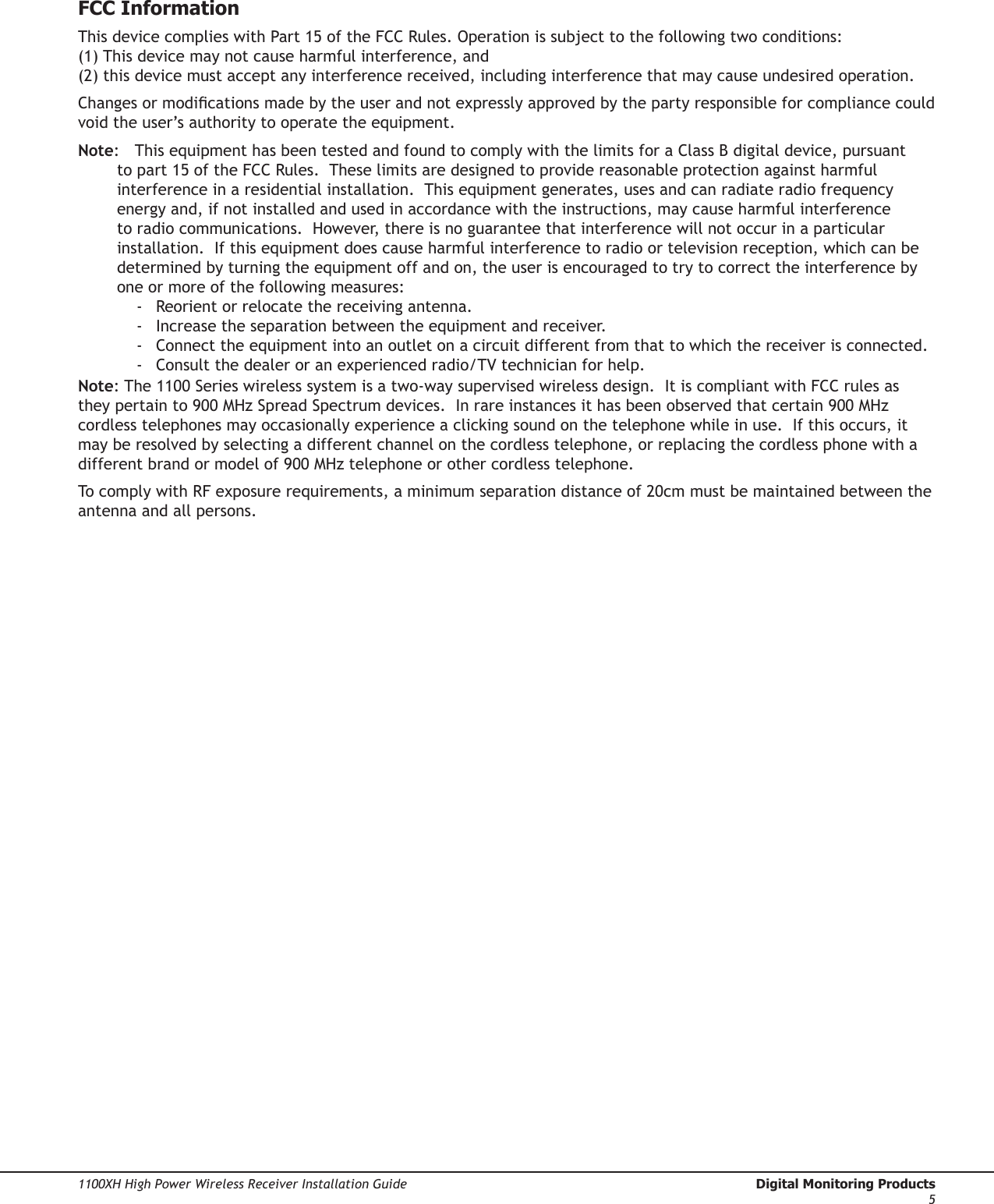 Digital Monitoring Products  1100XH High Power Wireless Receiver Installation Guide41100XH High Power Wireless Receiver Installation Guide  Digital Monitoring Products5FCC InformationThis device complies with Part 15 of the FCC Rules. Operation is subject to the following two conditions: (1) This device may not cause harmful interference, and (2) this device must accept any interference received, including interference that may cause undesired operation.Changes or modications made by the user and not expressly approved by the party responsible for compliance could void the user’s authority to operate the equipment.Note:  This equipment has been tested and found to comply with the limits for a Class B digital device, pursuant to part 15 of the FCC Rules.  These limits are designed to provide reasonable protection against harmful interference in a residential installation.  This equipment generates, uses and can radiate radio frequency energy and, if not installed and used in accordance with the instructions, may cause harmful interference to radio communications.  However, there is no guarantee that interference will not occur in a particular installation.  If this equipment does cause harmful interference to radio or television reception, which can be determined by turning the equipment off and on, the user is encouraged to try to correct the interference by one or more of the following measures:-  Reorient or relocate the receiving antenna.-  Increase the separation between the equipment and receiver.-  Connect the equipment into an outlet on a circuit different from that to which the receiver is connected.-  Consult the dealer or an experienced radio/TV technician for help.Note: The 1100 Series wireless system is a two-way supervised wireless design.  It is compliant with FCC rules as they pertain to 900 MHz Spread Spectrum devices.  In rare instances it has been observed that certain 900 MHz cordless telephones may occasionally experience a clicking sound on the telephone while in use.  If this occurs, it may be resolved by selecting a different channel on the cordless telephone, or replacing the cordless phone with a different brand or model of 900 MHz telephone or other cordless telephone.To comply with RF exposure requirements, a minimum separation distance of 20cm must be maintained between the antenna and all persons.