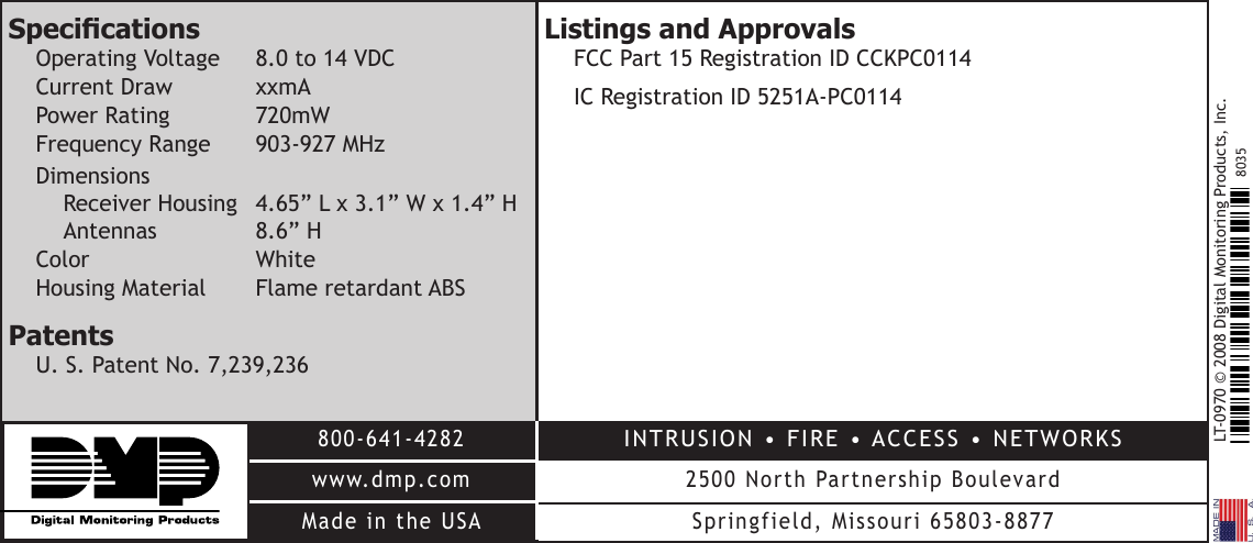 LT-0970 © 2008 Digital Monitoring Products, Inc.800-641-4282www.dmp.comMade in the USAINTRUSION • FIRE • ACCESS • NETWORKS2500 North Partnership BoulevardSpringfield, Missouri 65803-88778035Listings and Approvals  FCC Part 15 Registration ID CCKPC0114  IC Registration ID 5251A-PC0114SpecicationsOperating Voltage  8.0 to 14 VDCCurrent Draw  xxmAPower Rating  720mWFrequency Range    903-927 MHzDimensionsReceiver Housing  4.65” L x 3.1” W x 1.4” HAntennas    8.6” HColor      White Housing Material  Flame retardant ABSPatentsU. S. Patent No. 7,239,236