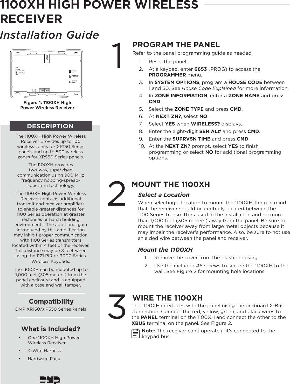 1100XH HIGH POWER WIRELESS RECEIVERInstallation Guide 1WIRE THE 1100XH2MOUNT THE 1100XHSelect a LocationWhen selecting a location to mount the 1100XH, keep in mind that the receiver should be centrally located between the 1100 Series transmitters used in the installation and no more than 1,000 feet (305 meters) away from the panel. Be sure to mount the receiver away from large metal objects because it may impair the receiver’s performance. Also, be sure to not use shielded wire between the panel and receiver. Mount the 1100XH1.  Remove the cover from the plastic housing.2.  Use the included #6 screws to secure the 1100XH to the wall. See Figure 2 for mounting hole locations.The 1100XH interfaces with the panel uisng the on-board X-Bus connection. Connect the red, yellow, green, and black wires to the PANEL terminal on the 1100XH and connect the other to the XBUS terminal on the panel. See Figure 2.Note: The receiver can’t operate if it’s connected to the keypad bus.PROGRAM THE PANELRF RXRF TXPANEL RXPANEL TXWALLTAMPERENABLEDISABLESTATUSPWRFigure 1: 1100XH High Power Wireless ReceiverRefer to the panel programming guide as needed.1.  Reset the panel.2.  At a keypad, enter 6653 (PROG) to access the PROGRAMMER menu. 3.  In SYSTEM OPTIONS, program a HOUSE CODE between 1 and 50. See House Code Explained for more information.4.  In ZONE INFORMATION, enter a ZONE NAME and press CMD.5.  Select the ZONE TYPE and press CMD. 6.  At NEXT ZN?, select NO. 7.  Select YES when WIRELESS? displays. 8.  Enter the eight-digit SERIAL# and press CMD.9.  Enter the SUPRVSN TIME and press CMD. 10.  At the NEXT ZN? prompt, select YES to ﬁnish programming or select NO for additional programming options.3DESCRIPTIONThe 1100XH High Power Wireless Receiver provides up to 100 wireless zones for XR150 Series panels and up to 500 wireless zones for XR550 Series panels.The 1100XH provides  two-way, supervised communication using 900 MHz frequency hopping-spread-spectrum technology. The 1100XH High Power Wireless Receiver contains additional transmit and receiver ampliﬁers to enable greater distances for 1100 Series operation at greater distances or harsh building environments. The additional gain introduced by this ampliﬁcation may inhibit proper communication with 1100 Series transmitters located within 4 feet of the receiver. This distance may be 8 feet when using the 1121 PIR or 9000 Series Wireless Keypads.The 1100XH can be mounted up to 1,000 feet (305 meters) from the panel enclosure and is equipped with a case and wall tamper.CompatibilityDMP XR150/XR550 Series PanelsWhat is Included?•  One 1100XH High Power Wireless Receiver•  4-Wire Harness•  Hardware Pack