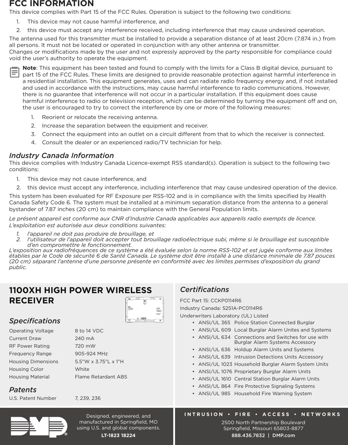 Designed, engineered, and manufactured in Springﬁeld, MO using U.S. and global components.LT-1823 182241100XH HIGH POWER WIRELESS RECEIVERSpeciﬁcationsOperating Voltage    8 to 14 VDCCurrent Draw    240 mARF Power Rating    720 mWFrequency Range    905-924 MHzHousing Dimensions    5.5”W x 3.75”L x 1”HHousing Color    WhiteHousing Material    Flame Retardant ABSPatentsU.S. Patent Number    7, 239, 236CertiﬁcationsFCC Part 15: CCKP0114R6Industry Canada: 5251A-PC0114R6Underwriters Laboratory (UL) Listed•  ANSI/UL 365  Police Station Connected Burglar•  ANSI/UL 609  Local Burglar Alarm Unites and Systems•  ANSI/UL 634  Connections and Switches for use with      Burglar Alarm Systems Accessory•  ANSI/UL 636  Holdup Alarm Units and Systems•  ANSI/UL 639  Intrusion Detections Units Accessory•  ANSI/UL 1023 Household Burglar Alarm System Units•  ANSI/UL 1076 Proprietary Burglar Alarm Units•  ANSI/UL 1610  Central Station Burglar Alarm Units•  ANSI/UL 864  Fire Protective Signaling Systems•  ANSI/UL 985  Household Fire Warning SystemINTRUSION   •   FIRE •  ACCESS •  NETWORKS2500 North Partnership BoulevardSpringﬁeld, Missouri 65803-8877888.436.7832  |  DMP.comFCC INFORMATIONThis device complies with Part 15 of the FCC Rules. Operation is subject to the following two conditions:1.  This device may not cause harmful interference, and2.  this device must accept any interference received, including interference that may cause undesired operation.The antenna used for this transmitter must be installed to provide a separation distance of at least 20cm (7.874 in.) from all persons. It must not be located or operated in conjunction with any other antenna or transmitter.Changes or modiﬁcations made by the user and not expressly approved by the party responsible for compliance could void the user’s authority to operate the equipment.Note: This equipment has been tested and found to comply with the limits for a Class B digital device, pursuant to part 15 of the FCC Rules. These limits are designed to provide reasonable protection against harmful interference in a residential installation. This equipment generates, uses and can radiate radio frequency energy and, if not installed and used in accordance with the instructions, may cause harmful interference to radio communications. However, there is no guarantee that interference will not occur in a particular installation. If this equipment does cause harmful interference to radio or television reception, which can be determined by turning the equipment o and on, the user is encouraged to try to correct the interference by one or more of the following measures:1.  Reorient or relocate the receiving antenna.2.  Increase the separation between the equipment and receiver.3.  Connect the equipment into an outlet on a circuit dierent from that to which the receiver is connected.4.  Consult the dealer or an experienced radio/TV technician for help.Industry Canada InformationThis device complies with Industry Canada Licence-exempt RSS standard(s). Operation is subject to the following two conditions: 1.  This device may not cause interference, and2.  this device must accept any interference, including interference that may cause undesired operation of the device.This system has been evaluated for RF Exposure per RSS-102 and is in compliance with the limits speciﬁed by Health Canada Safety Code 6. The system must be installed at a minimum separation distance from the antenna to a general bystander of 7.87 inches (20 cm) to maintain compliance with the General Population limits.Le présent appareil est conforme aux CNR d’Industrie Canada applicables aux appareils radio exempts de licence. L’exploitation est autorisée aux deux conditions suivantes:1.  l’appareil ne doit pas produire de brouillage, et2.  l’utilisateur de l’appareil doit accepter tout brouillage radioélectrique subi, même si le brouillage est susceptible d’en compromettre le fonctionnement.L’exposition aux radiofréquences de ce système a été évaluée selon la norme RSS-102 et est jugée conforme aux limites établies par le Code de sécurité 6 de Santé Canada. Le système doit être installé à une distance minimale de 7.87 pouces (20 cm) séparant l’antenne d’une personne présente en conformité avec les limites permises d’exposition du grand public.