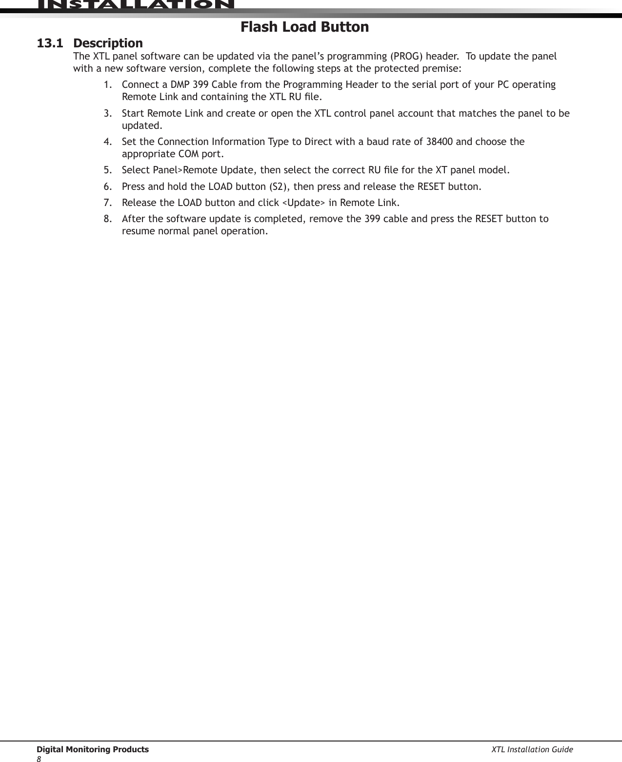 Digital Monitoring Products XTL Installation Guide8InstallatIonFlash Load Button13.1  Description TheXTLpanelsoftwarecanbeupdatedviathepanel’sprogramming(PROG)header.Toupdatethepanelwith a new software version, complete the following steps at the protected premise: 1. ConnectaDMP399CablefromtheProgrammingHeadertotheserialportofyourPCoperatingRemoteLinkandcontainingtheXTLRUle.3. StartRemoteLinkandcreateoropentheXTLcontrolpanelaccountthatmatchesthepaneltobeupdated.4. SettheConnectionInformationTypetoDirectwithabaudrateof38400andchoosetheappropriateCOMport.5. SelectPanel&gt;RemoteUpdate,thenselectthecorrectRUlefortheXTpanelmodel.6. PressandholdtheLOADbutton(S2),thenpressandreleasetheRESETbutton.7. ReleasetheLOADbuttonandclick&lt;Update&gt;inRemoteLink.8. Afterthesoftwareupdateiscompleted,removethe399cableandpresstheRESETbuttontoresume normal panel operation.