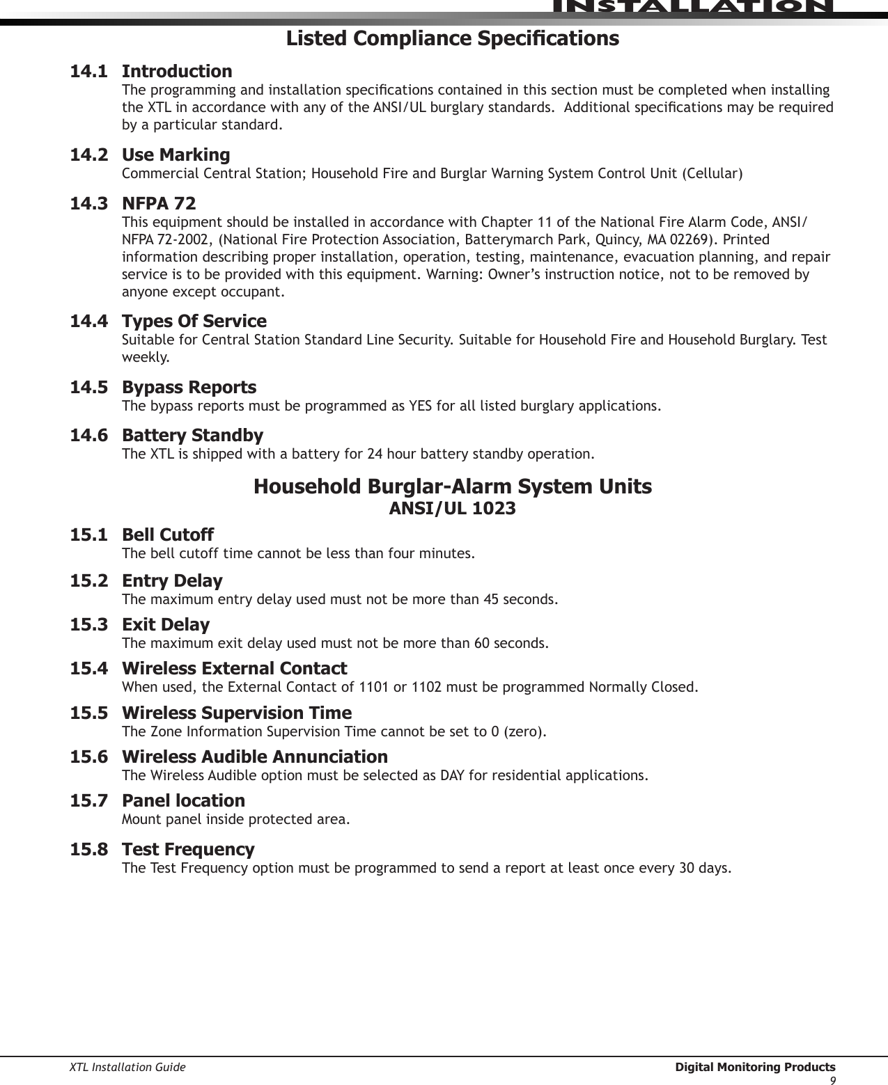 XTL Installation Guide  Digital Monitoring Products9InstallatIonListed Compliance Specications14.1   IntroductionTheprogrammingandinstallationspecicationscontainedinthissectionmustbecompletedwheninstallingtheXTLinaccordancewithanyoftheANSI/ULburglarystandards.Additionalspecicationsmayberequiredby a particular standard.14.2  Use MarkingCommercialCentralStation;HouseholdFireandBurglarWarningSystemControlUnit(Cellular)14.3  NFPA 72ThisequipmentshouldbeinstalledinaccordancewithChapter11oftheNationalFireAlarmCode,ANSI/NFPA72-2002,(NationalFireProtectionAssociation,BatterymarchPark,Quincy,MA02269).Printedinformation describing proper installation, operation, testing, maintenance, evacuation planning, and repair serviceistobeprovidedwiththisequipment.Warning:Owner’sinstructionnotice,nottoberemovedbyanyone except occupant.14.4  Types Of ServiceSuitableforCentralStationStandardLineSecurity.SuitableforHouseholdFireandHouseholdBurglary.Testweekly.14.5  Bypass ReportsThebypassreportsmustbeprogrammedasYESforalllistedburglaryapplications.14.6  Battery StandbyTheXTLisshippedwithabatteryfor24hourbatterystandbyoperation.Household Burglar-Alarm System Units ANSI/UL 102315.1   Bell CutoffThe bell cutoff time cannot be less than four minutes.  15.2  Entry DelayThemaximumentrydelayusedmustnotbemorethan45seconds.15.3  Exit DelayThe maximum exit delay used must not be more than 60 seconds. 15.4  Wireless External ContactWhenused,theExternalContactof1101or1102mustbeprogrammedNormallyClosed.15.5  Wireless Supervision TimeTheZoneInformationSupervisionTimecannotbesetto0(zero).15.6  Wireless Audible AnnunciationTheWirelessAudibleoptionmustbeselectedasDAYforresidentialapplications.15.7  Panel locationMountpanelinsideprotectedarea.15.8  Test FrequencyTheTestFrequencyoptionmustbeprogrammedtosendareportatleastonceevery30days.