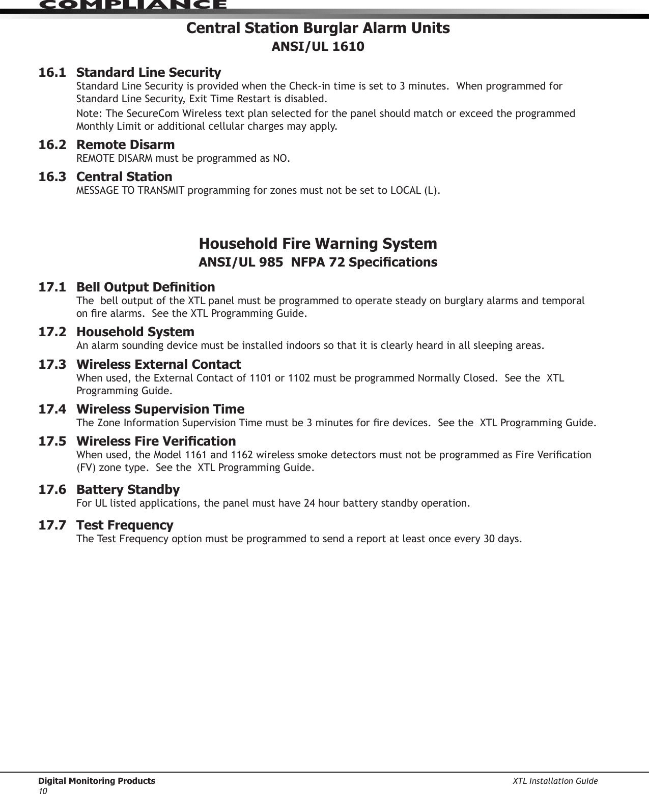 Digital Monitoring Products XTL Installation Guide10ComPlIanCeCentral Station Burglar Alarm Units ANSI/UL 161016.1  Standard Line SecurityStandardLineSecurityisprovidedwhentheCheck-intimeissetto3minutes.WhenprogrammedforStandardLineSecurity,ExitTimeRestartisdisabled.Note:TheSecureComWirelesstextplanselectedforthepanelshouldmatchorexceedtheprogrammedMonthlyLimitoradditionalcellularchargesmayapply.16.2  Remote DisarmREMOTEDISARMmustbeprogrammedasNO.16.3  Central StationMESSAGETOTRANSMITprogrammingforzonesmustnotbesettoLOCAL(L).Household Fire Warning System  ANSI/UL 985  NFPA 72 Specications17.1  Bell Output DenitionThebelloutputoftheXTLpanelmustbeprogrammedtooperatesteadyonburglaryalarmsandtemporalonrealarms.SeetheXTLProgrammingGuide.17.2  Household SystemAn alarm sounding device must be installed indoors so that it is clearly heard in all sleeping areas.17.3  Wireless External ContactWhenused,theExternalContactof1101or1102mustbeprogrammedNormallyClosed.SeetheXTLProgrammingGuide.17.4  Wireless Supervision TimeTheZoneInformationSupervisionTimemustbe3minutesforredevices.SeetheXTLProgrammingGuide.17.5  Wireless Fire VericationWhenused,theModel1161and1162wirelesssmokedetectorsmustnotbeprogrammedasFireVerication(FV)zonetype.SeetheXTLProgrammingGuide.17.6  Battery StandbyForULlistedapplications,thepanelmusthave24hourbatterystandbyoperation.17.7  Test FrequencyTheTestFrequencyoptionmustbeprogrammedtosendareportatleastonceevery30days.