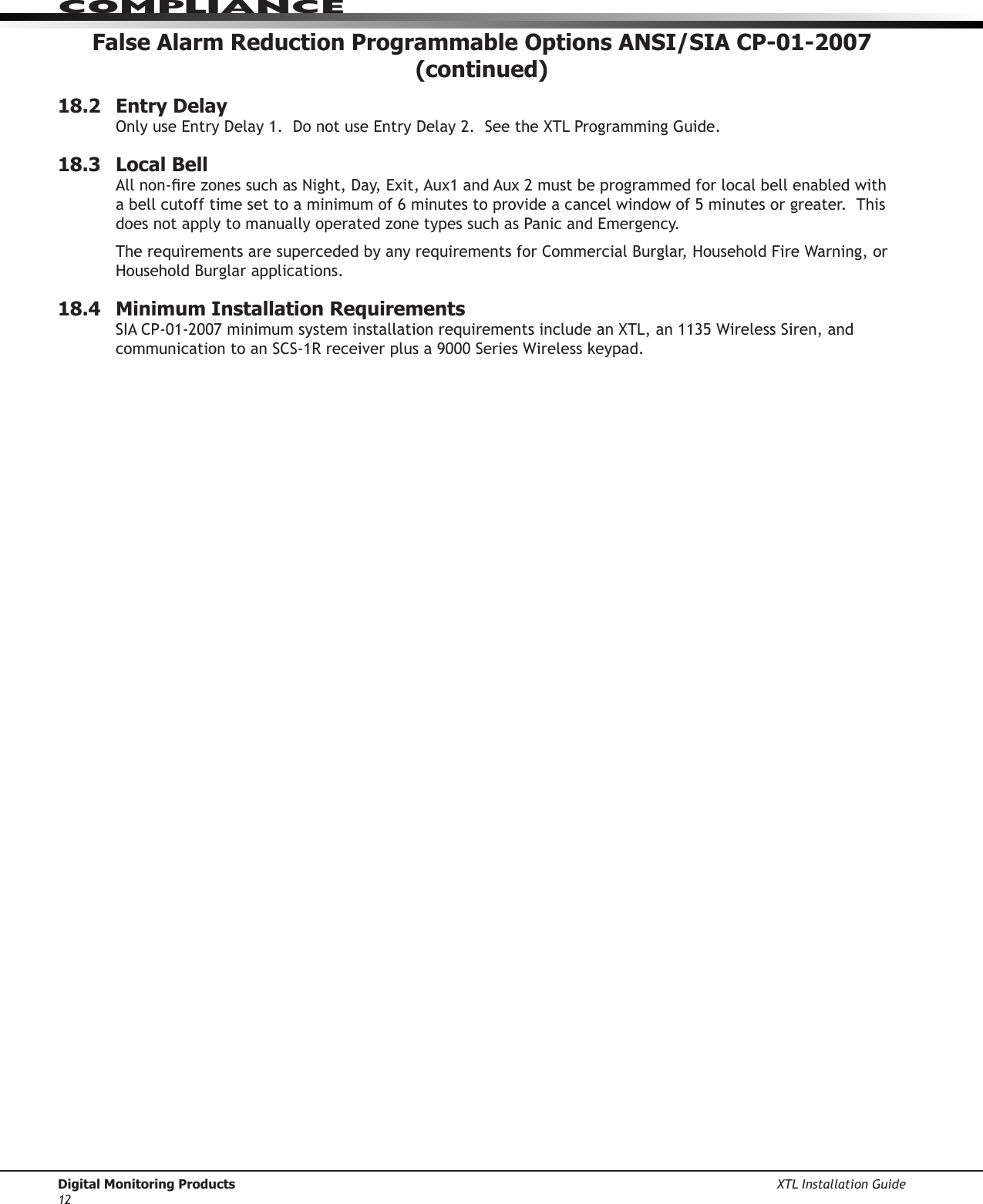 Digital Monitoring Products XTL Installation Guide12ComPlIanCeFalse Alarm Reduction Programmable Options ANSI/SIA CP-01-2007 (continued)18.2  Entry DelayOnlyuseEntryDelay1.DonotuseEntryDelay2.SeetheXTLProgrammingGuide.18.3  Local BellAllnon-rezonessuchasNight,Day,Exit,Aux1andAux2mustbeprogrammedforlocalbellenabledwitha bell cutoff time set to a minimum of 6 minutes to provide a cancel window of 5 minutes or greater.  This doesnotapplytomanuallyoperatedzonetypessuchasPanicandEmergency.TherequirementsaresupercededbyanyrequirementsforCommercialBurglar,HouseholdFireWarning,orHousehold Burglar applications.18.4  Minimum Installation RequirementsSIACP-01-2007minimumsysteminstallationrequirementsincludeanXTL,an1135WirelessSiren,andcommunicationtoanSCS-1Rreceiverplusa9000SeriesWirelesskeypad.