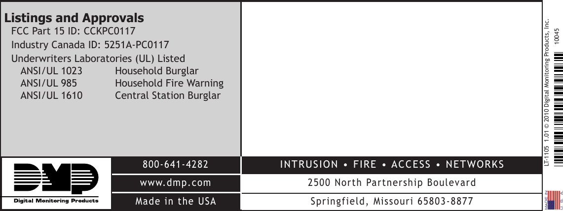 LT-11051.01©2010DigitalMonitoringProducts,Inc.800-641-4282www.dmp.comMadeintheUSAINTRUSION•FIRE•ACCESS•NETWORKS2500NorthPartnershipBoulevardSpringfield,Missouri65803-887710045Listings and ApprovalsFCCPart15ID:CCKPC0117IndustryCanadaID:5251A-PC0117UnderwritersLaboratories(UL)Listed ANSI/UL1023 HouseholdBurglar ANSI/UL985 HouseholdFireWarning ANSI/UL1610 CentralStationBurglar