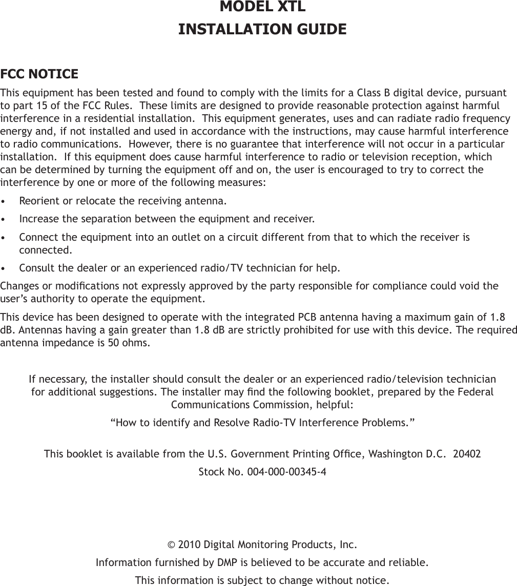 MODEL XTLINSTALLATION GUIDE  FCC NOTICEThis equipment has been tested and found to comply with the limits for a Class B digital device, pursuant to part 15 of the FCC Rules.  These limits are designed to provide reasonable protection against harmful interference in a residential installation.  This equipment generates, uses and can radiate radio frequency energy and, if not installed and used in accordance with the instructions, may cause harmful interference to radio communications.  However, there is no guarantee that interference will not occur in a particular installation.  If this equipment does cause harmful interference to radio or television reception, which can be determined by turning the equipment off and on, the user is encouraged to try to correct the interference by one or more of the following measures:Reorient or relocate the receiving antenna.•Increase the separation between the equipment and receiver.•Connect the equipment into an outlet on a circuit different from that to which the receiver is •connected.Consult the dealer or an experienced radio/TV technician for help.•Changesormodicationsnotexpresslyapprovedbythepartyresponsibleforcompliancecouldvoidtheuser’s authority to operate the equipment.This device has been designed to operate with the integrated PCB antenna having a maximum gain of 1.8 dB. Antennas having a gain greater than 1.8 dB are strictly prohibited for use with this device. The required antenna impedance is 50 ohms.If necessary, the installer should consult the dealer or an experienced radio/television technician foradditionalsuggestions.Theinstallermayndthefollowingbooklet,preparedbytheFederalCommunications Commission, helpful:“How to identify and Resolve Radio-TV Interference Problems.” ThisbookletisavailablefromtheU.S.GovernmentPrintingOfce,WashingtonD.C.20402StockNo.004-000-00345-4©2010DigitalMonitoringProducts,Inc.InformationfurnishedbyDMPisbelievedtobeaccurateandreliable.This information is subject to change without notice.