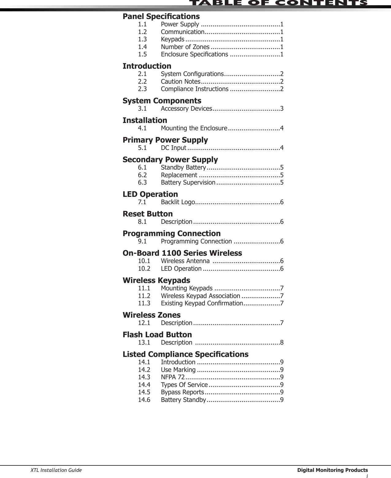 XTL Installation Guide  Digital Monitoring Productsitable of ContentsPanel Specications1.1  Power Supply .........................................11.2  Communication .......................................11.3  Keypads .................................................11.4  Number of Zones ....................................11.5 EnclosureSpecications ..........................1Introduction2.1 SystemCongurations .............................22.2  Caution Notes .........................................22.3  Compliance Instructions ..........................2System Components3.1  Accessory Devices ...................................3Installation4.1 MountingtheEnclosure ...........................4Primary Power Supply5.1  DC Input ................................................4Secondary Power Supply6.1  Standby Battery ......................................56.2  Replacement ..........................................56.3  Battery Supervision .................................5LED Operation7.1 BacklitLogo ............................................6Reset Button8.1  Description .............................................6Programming Connection9.1 ProgrammingConnection ........................6On-Board 1100 Series Wireless10.1  Wireless Antenna  ...................................610.2  LED Operation ........................................6Wireless Keypads11.1 MountingKeypads ..................................711.2  Wireless Keypad Association ....................711.3 ExistingKeypadConrmation ...................7Wireless Zones12.1  Description .............................................7Flash Load Button13.1  Description  ............................................8Listed Compliance Specications14.1    Introduction ...........................................914.2 UseMarking ...........................................914.3  NFPA 72 .................................................914.4  Types Of Service .....................................914.5  Bypass Reports .......................................914.6  Battery Standby ......................................9