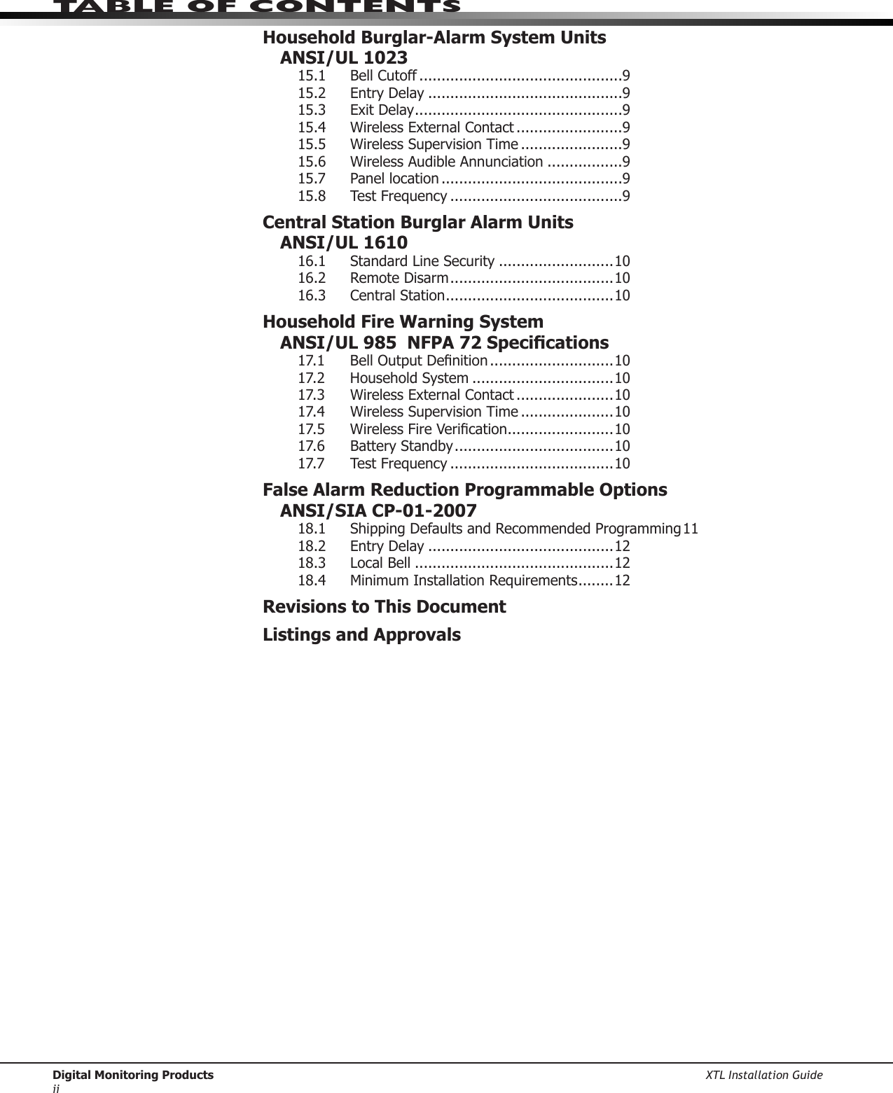Digital Monitoring Products XTL Installation Guideiitable of ContentsHousehold Burglar-Alarm System Units ANSI/UL 102315.1   Bell Cutoff ..............................................915.2  Entry Delay ............................................915.3  Exit Delay ...............................................915.4  Wireless External Contact ........................915.5  Wireless Supervision Time .......................915.6  Wireless Audible Annunciation .................915.7  Panel location .........................................915.8  Test Frequency .......................................9Central Station Burglar Alarm Units ANSI/UL 161016.1  Standard Line Security ..........................1016.2  Remote Disarm .....................................1016.3  Central Station ......................................10Household Fire Warning System  ANSI/UL 985  NFPA 72 Specications17.1 BellOutputDenition ............................1017.2 HouseholdSystem ................................1017.3  Wireless External Contact ......................1017.4  Wireless Supervision Time .....................1017.5 WirelessFireVerication ........................1017.6  Battery Standby ....................................1017.7  Test Frequency .....................................10False Alarm Reduction Programmable Options  ANSI/SIA CP-01-200718.1 ShippingDefaultsandRecommendedProgramming1118.2  Entry Delay ..........................................1218.3  Local Bell .............................................1218.4  Minimum Installation Requirements ........12Revisions to This DocumentListings and Approvals