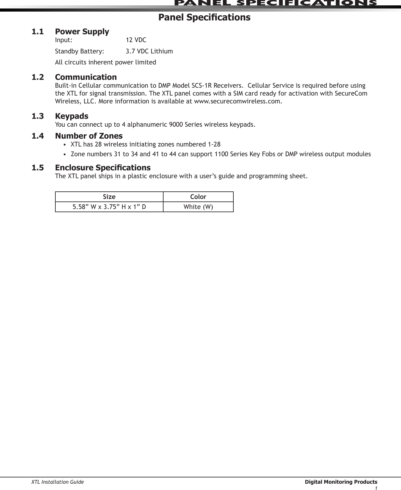 XTL Installation Guide  Digital Monitoring Products1Panel sPeCIfICatIonsPanel Specications1.1  Power SupplyInput:   12VDCStandbyBattery: 3.7VDCLithiumAll circuits inherent power limited1.2  CommunicationBuilt-inCellularcommunicationtoDMPModelSCS-1RReceivers.CellularServiceisrequiredbeforeusingtheXTLforsignaltransmission.TheXTLpanelcomeswithaSIMcardreadyforactivationwithSecureComWireless,LLC.Moreinformationisavailableatwww.securecomwireless.com.1.3  KeypadsYoucanconnectupto4alphanumeric9000Serieswirelesskeypads.1.4  Number of ZonesXTLhas28wirelessinitiatingzonesnumbered1-28•Zonenumbers31to34and41to44cansupport1100SeriesKeyFobsorDMPwirelessoutputmodules•1.5  Enclosure SpecicationsTheXTLpanelshipsinaplasticenclosurewithauser’sguideandprogrammingsheet.Size Color5.58”Wx3.75”Hx1”D White(W)