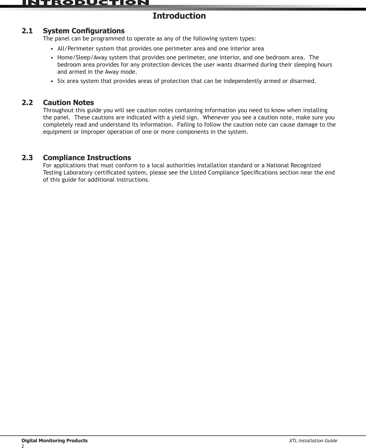 Digital Monitoring Products XTL Installation Guide2IntroduCtIonIntroduction2.1  System CongurationsThe panel can be programmed to operate as any of the following system types:• All/Perimetersystemthatprovidesoneperimeterareaandoneinteriorarea• Home/Sleep/Awaysystemthatprovidesoneperimeter,oneinterior,andonebedroomarea.Thebedroom area provides for any protection devices the user wants disarmed during their sleeping hours and armed in the Away mode.  • Sixareasystemthatprovidesareasofprotectionthatcanbeindependentlyarmedordisarmed. 2.2  Caution NotesThroughoutthisguideyouwillseecautionnotescontaininginformationyouneedtoknowwheninstallingthepanel.Thesecautionsareindicatedwithayieldsign.Wheneveryouseeacautionnote,makesureyoucompletely read and understand its information.  Failing to follow the caution note can cause damage to the equipment or improper operation of one or more components in the system.  2.3  Compliance InstructionsForapplicationsthatmustconformtoalocalauthoritiesinstallationstandardoraNationalRecognizedTestingLaboratorycerticatedsystem,pleaseseetheListedComplianceSpecicationssectionneartheendof this guide for additional instructions.  