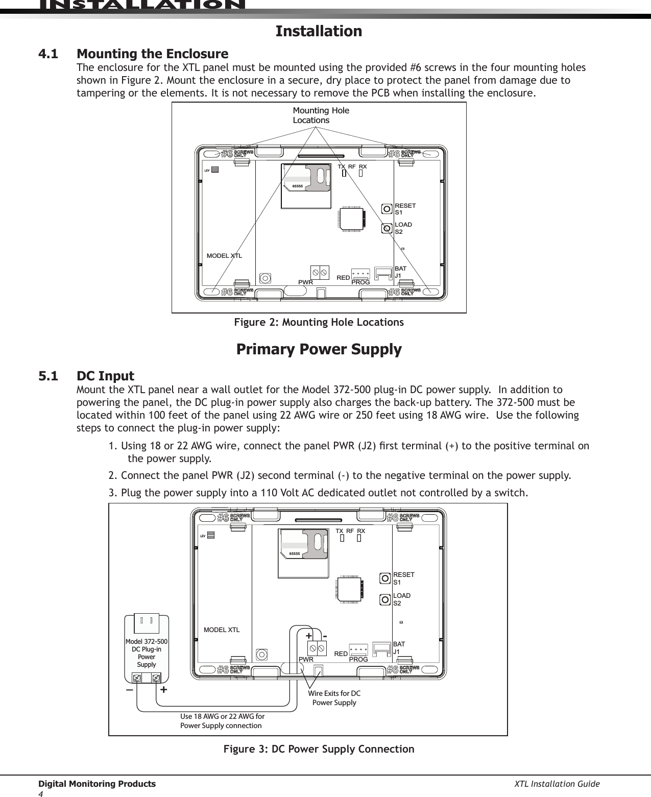 Digital Monitoring Products XTL Installation Guide4InstallatIonInstallation4.1  Mounting the EnclosureTheenclosurefortheXTLpanelmustbemountedusingtheprovided#6screwsinthefourmountingholesshowninFigure2.Mounttheenclosureinasecure,dryplacetoprotectthepanelfromdamageduetotampering or the elements. It is not necessary to remove the PCB when installing the enclosure.65555RESETS1LOADS2BATJ1PROGREDPWRMODEL XTLMounting HoleLocationsTX  RF  RXFigure 2: Mounting Hole LocationsPrimary Power Supply5.1  DC InputMounttheXTLpanelnearawalloutletfortheModel372-500plug-inDCpowersupply.Inadditiontopoweringthepanel,theDCplug-inpowersupplyalsochargestheback-upbattery.The372-500mustbelocatedwithin100feetofthepanelusing22AWGwireor250feetusing18AWGwire.Usethefollowingsteps to connect the plug-in power supply:1.Using18or22AWGwire,connectthepanelPWR(J2)rstterminal(+)tothepositiveterminalonthe power supply.2.ConnectthepanelPWR(J2)secondterminal(-)tothenegativeterminalonthepowersupply.3.Plugthepowersupplyintoa110VoltACdedicatedoutletnotcontrolledbyaswitch.65555RESETS1LOADS2BATJ1PROGREDPWRMODEL XTLWire Exits for DC Power Supply+-TX  RF  RXModel 372-500DC Plug-inPowerSupplyUse 18 AWG or 22 AWG for Power Supply connection+_Figure 3: DC Power Supply Connection