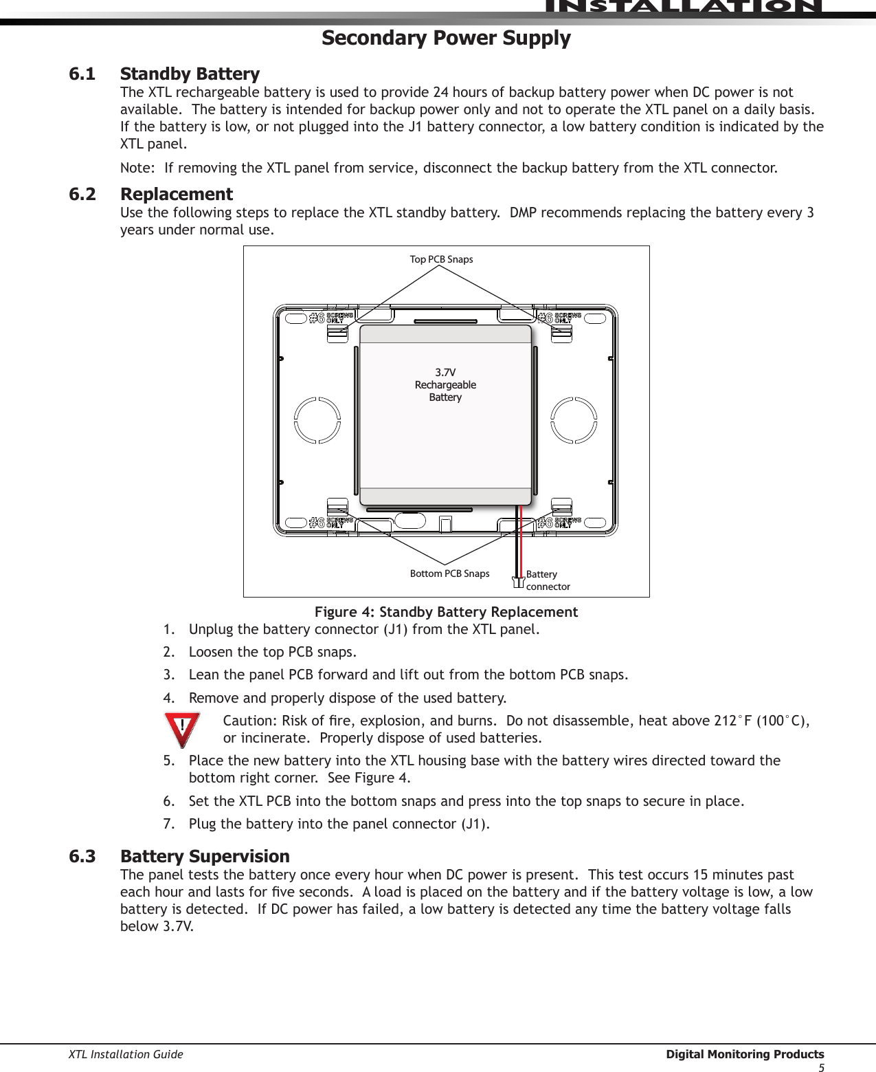 XTL Installation Guide  Digital Monitoring Products5InstallatIonSecondary Power Supply6.1  Standby BatteryTheXTLrechargeablebatteryisusedtoprovide24hoursofbackupbatterypowerwhenDCpowerisnotavailable.ThebatteryisintendedforbackuppoweronlyandnottooperatetheXTLpanelonadailybasis.Ifthebatteryislow,ornotpluggedintotheJ1batteryconnector,alowbatteryconditionisindicatedbytheXTLpanel.Note:IfremovingtheXTLpanelfromservice,disconnectthebackupbatteryfromtheXTLconnector.6.2  ReplacementUsethefollowingstepstoreplacetheXTLstandbybattery.DMPrecommendsreplacingthebatteryevery3years under normal use.Top PCB SnapsBottom PCB Snaps Battery connector3.7V Rechargeable BatteryFigure 4: Standby Battery Replacement1. Unplugthebatteryconnector(J1)fromtheXTLpanel.2. LoosenthetopPCBsnaps.3. LeanthepanelPCBforwardandliftoutfromthebottomPCBsnaps.4. Removeandproperlydisposeoftheusedbattery. Caution:Riskofre,explosion,andburns.Donotdisassemble,heatabove212°F(100°C),  or incinerate.  Properly dispose of used batteries. 5. PlacethenewbatteryintotheXTLhousingbasewiththebatterywiresdirectedtowardthebottomrightcorner.SeeFigure4.6. SettheXTLPCBintothebottomsnapsandpressintothetopsnapstosecureinplace.7. Plugthebatteryintothepanelconnector(J1).6.3  Battery SupervisionThepanelteststhebatteryonceeveryhourwhenDCpowerispresent.Thistestoccurs15minutespasteachhourandlastsforveseconds.Aloadisplacedonthebatteryandifthebatteryvoltageislow,alowbatteryisdetected.IfDCpowerhasfailed,alowbatteryisdetectedanytimethebatteryvoltagefallsbelow3.7V.