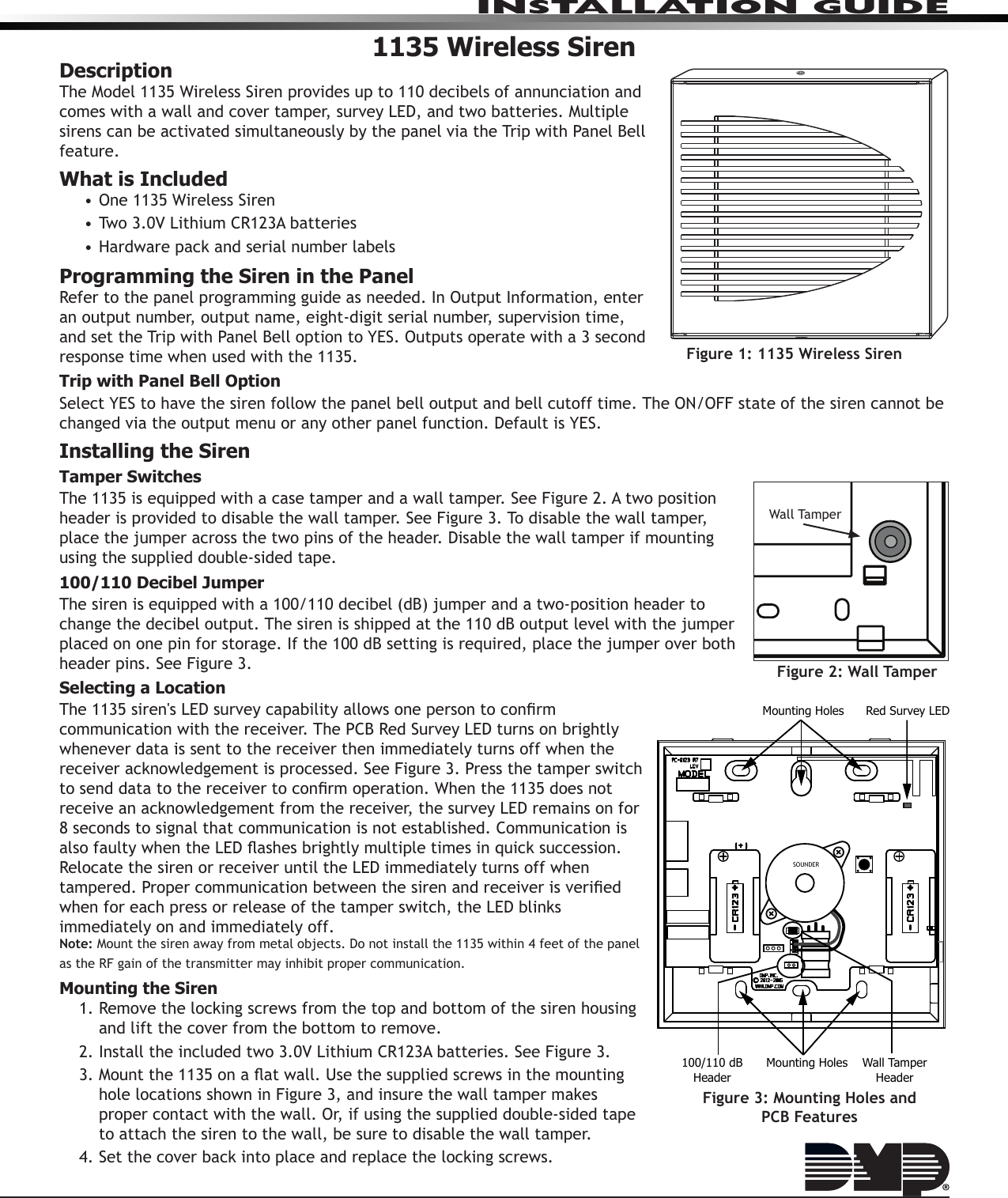 INSTALLATION GUIDE1135 Wireless SirenDescriptionThe Model 1135 Wireless Siren provides up to 110 decibels of annunciation and comes with a wall and cover tamper, survey LED, and two batteries. Multiple sirens can be activated simultaneously by the panel via the Trip with Panel Bell feature.What is Included• One 1135 Wireless Siren• Two 3.0V Lithium CR123A batteries• Hardware pack and serial number labelsProgramming the Siren in the PanelRefer to the panel programming guide as needed. In Output Information, enter an output number, output name, eight-digit serial number, supervision time,  and set the Trip with Panel Bell option to YES. Outputs operate with a 3 second  response time when used with the 1135.Trip with Panel Bell OptionSelect YES to have the siren follow the panel bell output and bell cutoff time. The ON/OFF state of the siren cannot be changed via the output menu or any other panel function. Default is YES.Installing the SirenTamper SwitchesThe 1135 is equipped with a case tamper and a wall tamper. See Figure 2. A two position header is provided to disable the wall tamper. See Figure 3. To disable the wall tamper, place the jumper across the two pins of the header. Disable the wall tamper if mounting using the supplied double-sided tape.100/110 Decibel JumperThe siren is equipped with a 100/110 decibel (dB) jumper and a two-position header to change the decibel output. The siren is shipped at the 110 dB output level with the jumper placed on one pin for storage. If the 100 dB setting is required, place the jumper over both header pins. See Figure 3.Selecting a LocationThe 1135 siren&apos;s LED survey capability allows one person to conrm communication with the receiver. The PCB Red Survey LED turns on brightly whenever data is sent to the receiver then immediately turns off when the receiver acknowledgement is processed. See Figure 3. Press the tamper switch to send data to the receiver to conrm operation. When the 1135 does not receive an acknowledgement from the receiver, the survey LED remains on for 8 seconds to signal that communication is not established. Communication is also faulty when the LED ashes brightly multiple times in quick succession. Relocate the siren or receiver until the LED immediately turns off when tampered. Proper communication between the siren and receiver is veried when for each press or release of the tamper switch, the LED blinks immediately on and immediately off.Note: Mount the siren away from metal objects. Do not install the 1135 within 4 feet of the panel as the RF gain of the transmitter may inhibit proper communication.Mounting the Siren1. Remove the locking screws from the top and bottom of the siren housing and lift the cover from the bottom to remove.2. Install the included two 3.0V Lithium CR123A batteries. See Figure 3.3. Mount the 1135 on a at wall. Use the supplied screws in the mounting hole locations shown in Figure 3, and insure the wall tamper makes proper contact with the wall. Or, if using the supplied double-sided tape to attach the siren to the wall, be sure to disable the wall tamper.4. Set the cover back into place and replace the locking screws.Figure 1: 1135 Wireless SirenFigure 2: Wall TamperWall TamperMounting HolesMounting HolesSOUNDERRed Survey LED100/110 dBHeaderWall TamperHeaderFigure 3: Mounting Holes and PCB Features