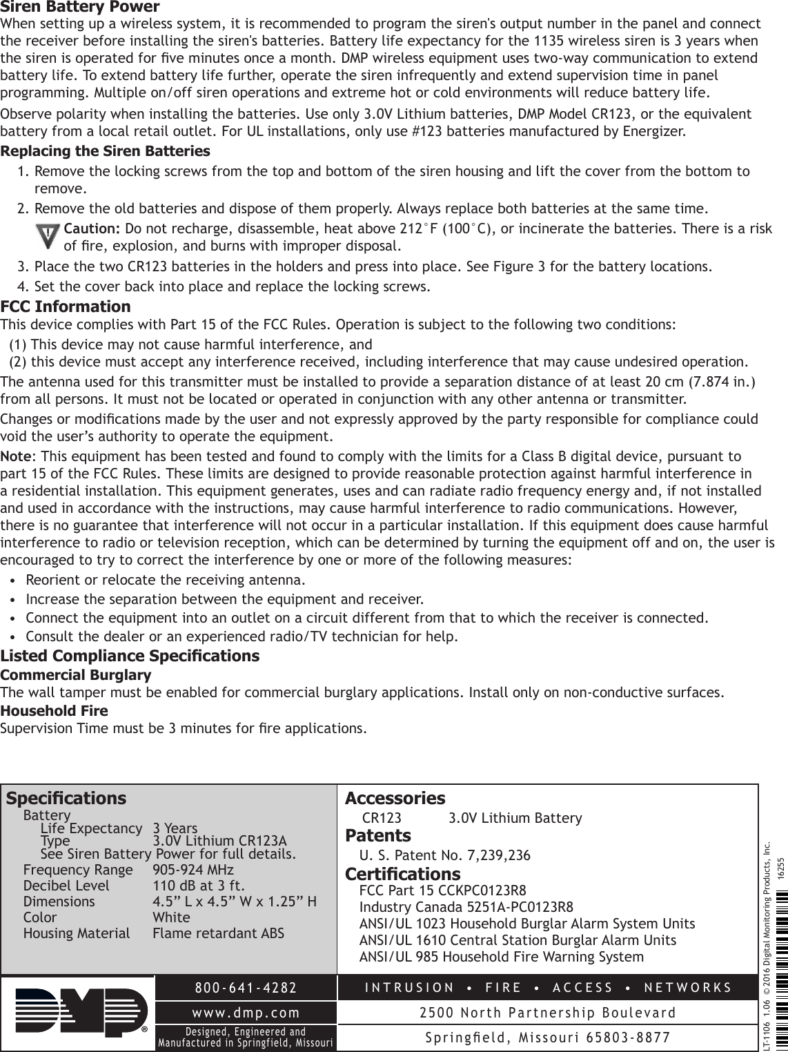 800-641-4282INTRUSION  •  FIRE  •  ACCESS  •  NETWORKSwww.dmp.com 2500 North Partnership BoulevardDesigned, Engineered and Manufactured in Springfield, MissouriSpringeld,  Missouri  65803-8877LT-1106  1.06  © 2016 Digital Monitoring Products, Inc.16255Siren Battery PowerWhen setting up a wireless system, it is recommended to program the siren&apos;s output number in the panel and connect the receiver before installing the siren&apos;s batteries. Battery life expectancy for the 1135 wireless siren is 3 years when the siren is operated for ve minutes once a month. DMP wireless equipment uses two-way communication to extend battery life. To extend battery life further, operate the siren infrequently and extend supervision time in panel programming. Multiple on/off siren operations and extreme hot or cold environments will reduce battery life.  Observe polarity when installing the batteries. Use only 3.0V Lithium batteries, DMP Model CR123, or the equivalent battery from a local retail outlet. For UL installations, only use #123 batteries manufactured by Energizer.Replacing the Siren Batteries1. Remove the locking screws from the top and bottom of the siren housing and lift the cover from the bottom to remove.2. Remove the old batteries and dispose of them properly. Always replace both batteries at the same time.Caution: Do not recharge, disassemble, heat above 212°F (100°C), or incinerate the batteries. There is a risk of re, explosion, and burns with improper disposal.3. Place the two CR123 batteries in the holders and press into place. See Figure 3 for the battery locations.4. Set the cover back into place and replace the locking screws.FCC InformationThis device complies with Part 15 of the FCC Rules. Operation is subject to the following two conditions:(1) This device may not cause harmful interference, and (2) this device must accept any interference received, including interference that may cause undesired operation.The antenna used for this transmitter must be installed to provide a separation distance of at least 20 cm (7.874 in.) from all persons. It must not be located or operated in conjunction with any other antenna or transmitter.Changes or modications made by the user and not expressly approved by the party responsible for compliance could void the user’s authority to operate the equipment.Note: This equipment has been tested and found to comply with the limits for a Class B digital device, pursuant to part 15 of the FCC Rules. These limits are designed to provide reasonable protection against harmful interference in a residential installation. This equipment generates, uses and can radiate radio frequency energy and, if not installed and used in accordance with the instructions, may cause harmful interference to radio communications. However, there is no guarantee that interference will not occur in a particular installation. If this equipment does cause harmful interference to radio or television reception, which can be determined by turning the equipment off and on, the user is encouraged to try to correct the interference by one or more of the following measures:•  Reorient or relocate the receiving antenna.•  Increase the separation between the equipment and receiver.•  Connect the equipment into an outlet on a circuit different from that to which the receiver is connected.•  Consult the dealer or an experienced radio/TV technician for help.Listed Compliance SpecicationsCommercial BurglaryThe wall tamper must be enabled for commercial burglary applications. Install only on non-conductive surfaces.Household FireSupervision Time must be 3 minutes for re applications.SpecicationsBattery Life Expectancy  3 Years  Type  3.0V Lithium CR123A See Siren Battery Power for full details.Frequency Range  905-924 MHzDecibel Level  110 dB at 3 ft.Dimensions  4.5” L x 4.5” W x 1.25” HColor WhiteHousing Material  Flame retardant ABSAccessoriesCR123   3.0V Lithium BatteryPatentsU. S. Patent No. 7,239,236CerticationsFCC Part 15 CCKPC0123R8Industry Canada 5251A-PC0123R8ANSI/UL 1023 Household Burglar Alarm System UnitsANSI/UL 1610 Central Station Burglar Alarm UnitsANSI/UL 985 Household Fire Warning System
