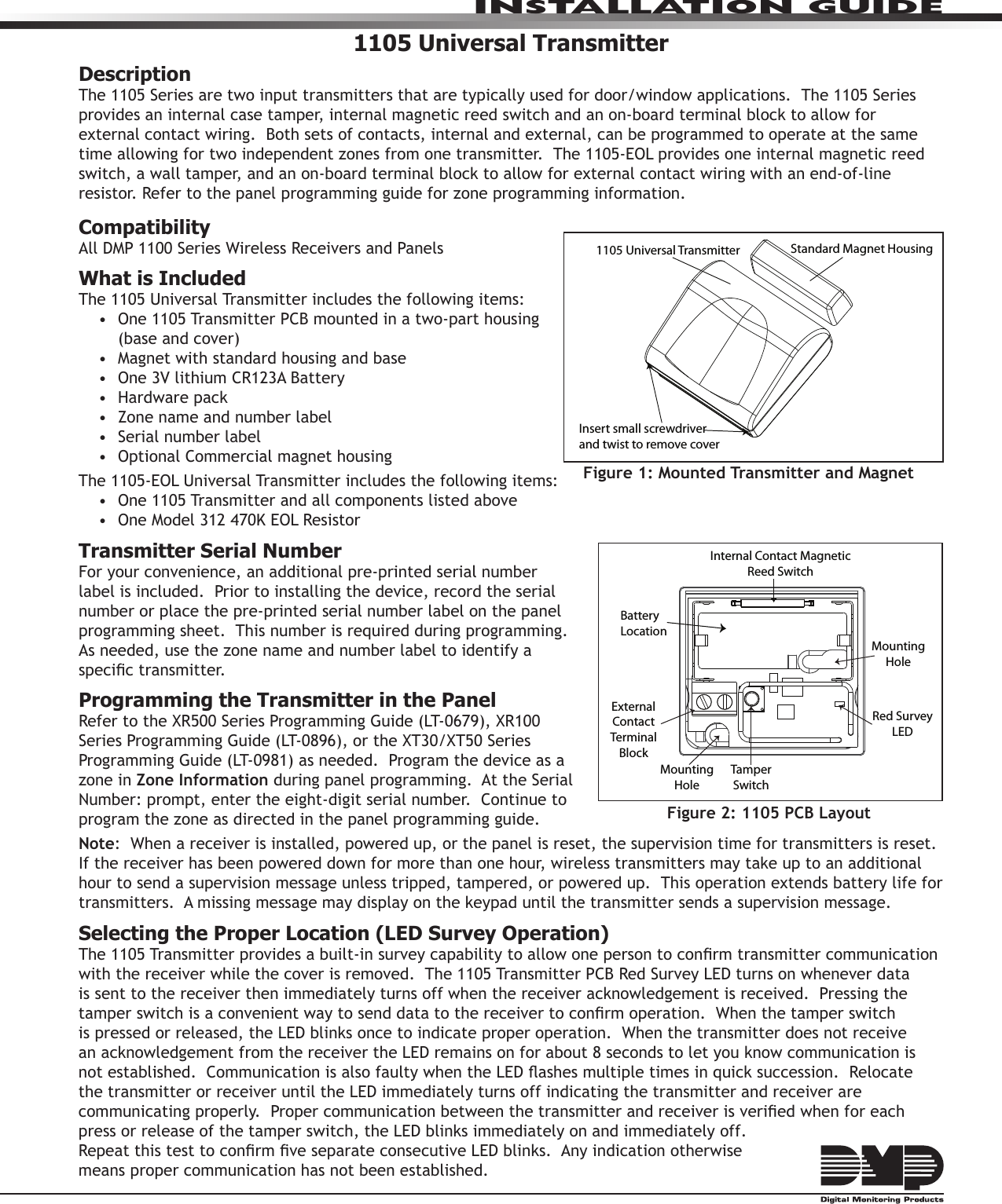 InstallatIon GuIde1105 Universal TransmitterDescriptionThe 1105 Series are two input transmitters that are typically used for door/window applications.  The 1105 Series provides an internal case tamper, internal magnetic reed switch and an on-board terminal block to allow for external contact wiring.  Both sets of contacts, internal and external, can be programmed to operate at the same time allowing for two independent zones from one transmitter.  The 1105-EOL provides one internal magnetic reed switch, a wall tamper, and an on-board terminal block to allow for external contact wiring with an end-of-line resistor. Refer to the panel programming guide for zone programming information.CompatibilityAll DMP 1100 Series Wireless Receivers and PanelsWhat is IncludedThe 1105 Universal Transmitter includes the following items:• One1105TransmitterPCBmountedinatwo-parthousing(base and cover)• Magnetwithstandardhousingandbase• One3VlithiumCR123ABattery• Hardwarepack• Zonenameandnumberlabel• Serialnumberlabel• OptionalCommercialmagnethousingThe 1105-EOL Universal Transmitter includes the following items:• One1105Transmitterandallcomponentslistedabove• OneModel312470KEOLResistorTransmitter Serial NumberFor your convenience, an additional pre-printed serial number label is included.  Prior to installing the device, record the serial number or place the pre-printed serial number label on the panel programming sheet.  This number is required during programming.  As needed, use the zone name and number label to identify a specictransmitter.Programming the Transmitter in the PanelRefertotheXR500SeriesProgrammingGuide(LT-0679),XR100SeriesProgrammingGuide(LT-0896),ortheXT30/XT50SeriesProgrammingGuide(LT-0981)asneeded.Programthedeviceasazone in Zone Information during panel programming.  At the Serial Number:prompt,entertheeight-digitserialnumber.Continuetoprogram the zone as directed in the panel programming guide.  Note:  When a receiver is installed, powered up, or the panel is reset, the supervision time for transmitters is reset.  If the receiver has been powered down for more than one hour, wireless transmitters may take up to an additional hour to send a supervision message unless tripped, tampered, or powered up.  This operation extends battery life for transmitters.  A missing message may display on the keypad until the transmitter sends a supervision message.Selecting the Proper Location (LED Survey Operation)The1105Transmitterprovidesabuilt-insurveycapabilitytoallowonepersontoconrmtransmittercommunicationwiththereceiverwhilethecoverisremoved.The1105TransmitterPCBRedSurveyLEDturnsonwheneverdatais sent to the receiver then immediately turns off when the receiver acknowledgement is received.  Pressing the tamperswitchisaconvenientwaytosenddatatothereceivertoconrmoperation.Whenthetamperswitchis pressed or released, the LED blinks once to indicate proper operation.  When the transmitter does not receive an acknowledgement from the receiver the LED remains on for about 8 seconds to let you know communication is notestablished.CommunicationisalsofaultywhentheLEDashesmultipletimesinquicksuccession.Relocatethe transmitter or receiver until the LED immediately turns off indicating the transmitter and receiver are communicatingproperly.Propercommunicationbetweenthetransmitterandreceiverisveriedwhenforeachpress or release of the tamper switch, the LED blinks immediately on and immediately off.   RepeatthistesttoconrmveseparateconsecutiveLEDblinks.Anyindicationotherwise means proper communication has not been established.   Figure 2: 1105 PCB LayoutBattery LocationInternal Contact Magnetic Reed SwitchExternal Contact Terminal BlockTamper SwitchMounting HoleMounting HoleRed Survey LEDFigure 1: Mounted Transmitter and MagnetStandard Magnet Housing1105 Universal TransmitterInsert small screwdriver and twist to remove cover