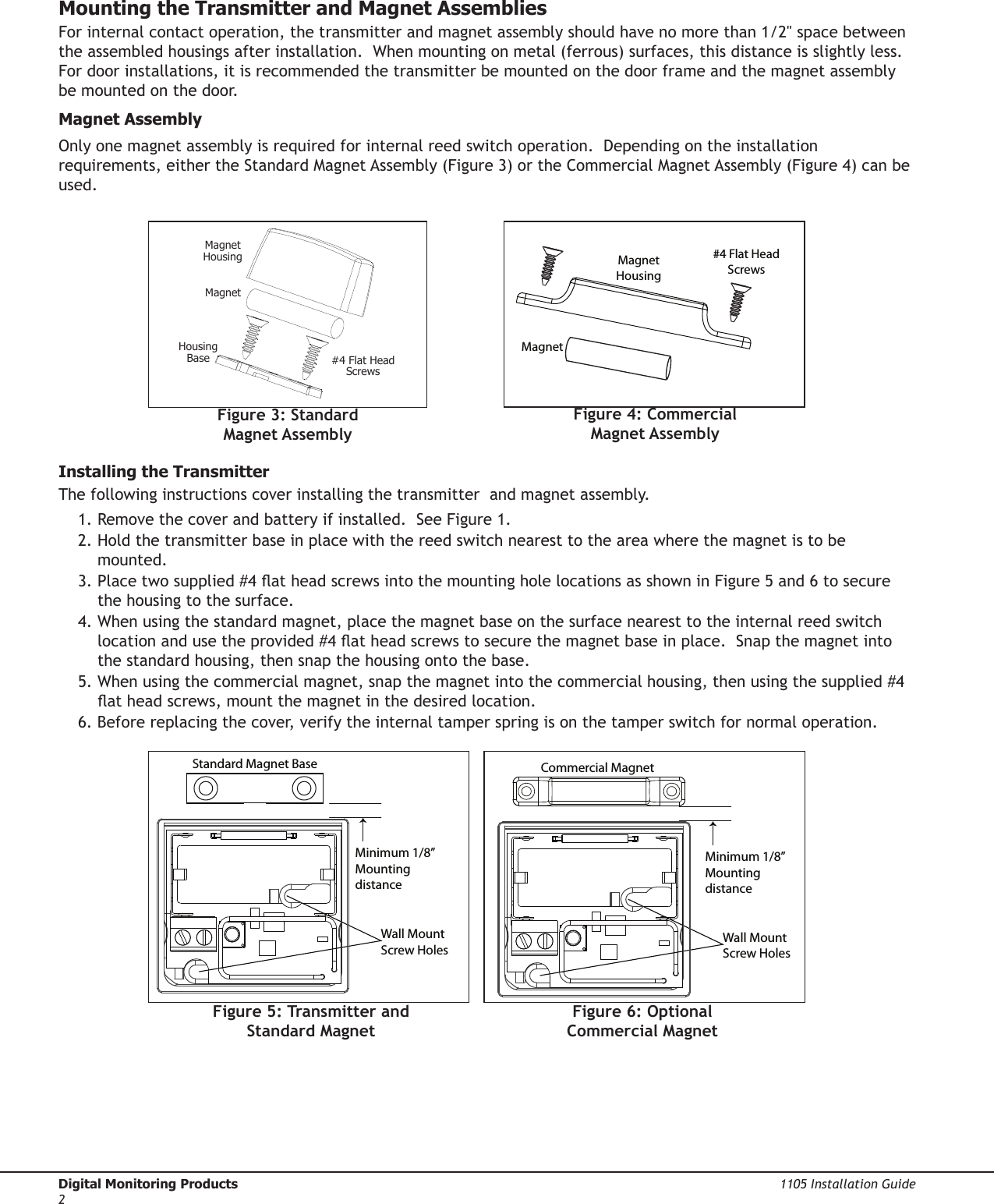 Digital Monitoring Products  1105 Installation Guide2Mounting the Transmitter and Magnet AssembliesForinternalcontactoperation,thetransmitterandmagnetassemblyshouldhavenomorethan1/2&quot;spacebetweenthe assembled housings after installation.  When mounting on metal (ferrous) surfaces, this distance is slightly less.  For door installations, it is recommended the transmitter be mounted on the door frame and the magnet assembly be mounted on the door.Magnet AssemblyOnly one magnet assembly is required for internal reed switch operation.  Depending on the installation requirements,eithertheStandardMagnetAssembly(Figure3)ortheCommercialMagnetAssembly(Figure4)canbeused.   Installing the TransmitterThe following instructions cover installing the transmitter  and magnet assembly. 1. Remove the cover and battery if installed.  See Figure 1.2.Holdthetransmitterbaseinplacewiththereedswitchnearesttotheareawherethemagnetistobemounted.3.Placetwosupplied#4atheadscrewsintothemountingholelocationsasshowninFigure5and6tosecurethe housing to the surface. 4.Whenusingthestandardmagnet,placethemagnetbaseonthesurfacenearesttotheinternalreedswitchlocationandusetheprovided#4atheadscrewstosecurethemagnetbaseinplace.Snapthemagnetintothe standard housing, then snap the housing onto the base.5.Whenusingthecommercialmagnet,snapthemagnetintothecommercialhousing,thenusingthesupplied#4atheadscrews,mountthemagnetinthedesiredlocation.6. Before replacing the cover, verify the internal tamper spring is on the tamper switch for normal operation.HousingBaseMagnetMagnetHousing#4 Flat HeadScrewsFigure 3: Standard Magnet AssemblyMinimum 1/8” Mounting distanceWall Mount Screw HolesStandard Magnet BaseFigure 5: Transmitter and  Standard MagnetMinimum 1/8” Mounting distanceCommercial MagnetWall Mount Screw HolesFigure 6: Optional  Commercial MagnetMagnet HousingMagnet #4 Flat Head ScrewsFigure 4: Commercial  Magnet Assembly