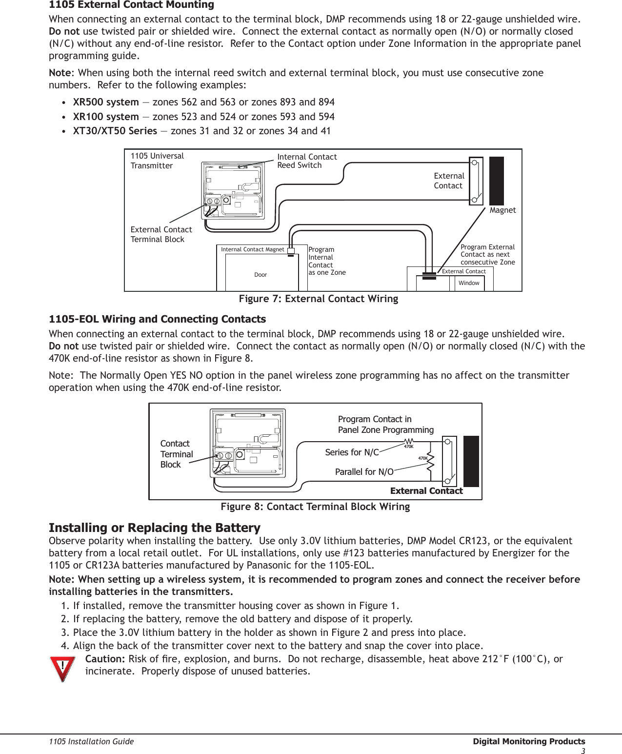 1105 Installation Guide  Digital Monitoring Products31105 External Contact MountingWhenconnectinganexternalcontacttotheterminalblock,DMPrecommendsusing18or22-gaugeunshieldedwire.Do notusetwistedpairorshieldedwire.Connect the external contact as normally open (N/O) or normally closed (N/C)withoutanyend-of-lineresistor.RefertotheContactoptionunderZoneInformationintheappropriate panel programming guide.  Note: When using both the internal reed switch and external terminal block, you must use consecutive zone numbers.  Refer to the following examples:• XR500 system—zones562and563orzones893and894• XR100 system—zones523and524orzones593and594• XT30/XT50 Series—zones31and32orzones34and41Figure 7: External Contact WiringMagnet1105 UniversalTransmitterExternalContactExternal ContactTerminal BlockInternal ContactReed SwitchInternal Contact MagnetExternal ContactProgram ExternalContact as next consecutive ZoneProgram InternalContact as one ZoneWindowDoor1105-EOL Wiring and Connecting Contacts Whenconnectinganexternalcontacttotheterminalblock,DMPrecommendsusing18or22-gaugeunshieldedwire.Do notusetwistedpairorshieldedwire.Connectthecontactasnormallyopen(N/O)ornormallyclosed(N/C)withthe470Kend-of-lineresistorasshowninFigure8.Note:  The Normally Open YES NO option in the panel wireless zone programming has no affect on the transmitter operationwhenusingthe470Kend-of-lineresistor.Installing or Replacing the BatteryObservepolaritywheninstallingthebattery.Useonly3.0Vlithiumbatteries,DMPModelCR123,ortheequivalentbatteryfromalocalretailoutlet.ForULinstallations,onlyuse#123batteriesmanufacturedbyEnergizerforthe1105orCR123AbatteriesmanufacturedbyPanasonicforthe1105-EOL.Note: When setting up a wireless system, it is recommended to program zones and connect the receiver before installing batteries in the transmitters.1. If installed, remove the transmitter housing cover as shown in Figure 1.  2.Ifreplacingthebattery,removetheoldbatteryanddisposeofitproperly.3.Placethe3.0VlithiumbatteryintheholderasshowninFigure2andpressintoplace.4.Alignthebackofthetransmittercovernexttothebatteryandsnapthecoverintoplace.  Caution:Riskofre,explosion,andburns.Donotrecharge,disassemble,heatabove212°F(100°C),or   incinerate.  Properly dispose of unused batteries.External ContactProgram Contact in Panel Zone ProgrammingContactTerminalBlock470K470KSeries for N/CParallel for N/OFigure 8: Contact Terminal Block Wiring