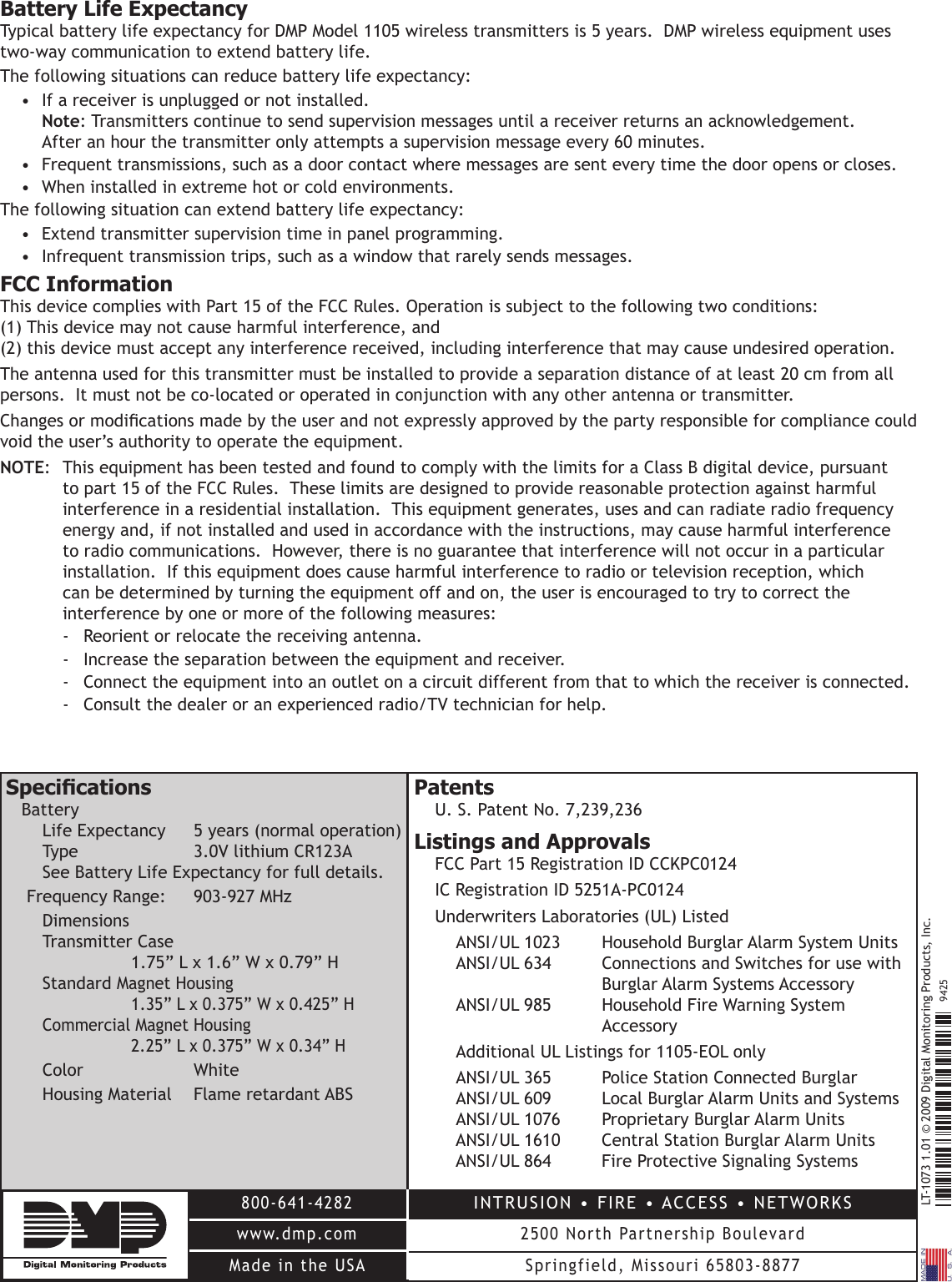 LT-10731.01©2009DigitalMonitoringProducts,Inc.800-641-4282www.dmp.comMade in the USAINTRUSION•FIRE•ACCESS•NETWORKS2500NorthPartnershipBoulevardSpringfield,Missouri65803-88779425Battery Life ExpectancyTypical battery life expectancy for DMP Model 1105 wireless transmitters is 5 years.  DMP wireless equipment uses two-way communication to extend battery life.  The following situations can reduce battery life expectancy:• Ifareceiverisunpluggedornotinstalled. Note: Transmitters continue to send supervision messages until a receiver returns an acknowledgement.   After an hour the transmitter only attempts a supervision message every 60 minutes.• Frequenttransmissions,suchasadoorcontactwheremessagesaresenteverytimethedooropensorcloses.• Wheninstalledinextremehotorcoldenvironments.The following situation can extend battery life expectancy:• Extendtransmittersupervisiontimeinpanelprogramming.• Infrequenttransmissiontrips,suchasawindowthatrarelysendsmessages.FCC InformationThisdevicecomplieswithPart15oftheFCCRules.Operationissubjecttothefollowingtwoconditions: (1) This device may not cause harmful interference, and  (2)thisdevicemustacceptanyinterferencereceived,includinginterferencethatmaycauseundesiredoperation.Theantennausedforthistransmittermustbeinstalledtoprovideaseparationdistanceofatleast20cmfromallpersons.Itmustnotbeco-locatedoroperatedinconjunctionwithanyotherantennaortransmitter.Changesormodicationsmadebytheuserandnotexpresslyapprovedbythepartyresponsibleforcompliancecouldvoid the user’s authority to operate the equipment.NOTE: ThisequipmenthasbeentestedandfoundtocomplywiththelimitsforaClassBdigitaldevice,pursuanttopart15oftheFCCRules.Theselimitsaredesignedtoprovidereasonableprotectionagainstharmfulinterference in a residential installation.  This equipment generates, uses and can radiate radio frequency energy and, if not installed and used in accordance with the instructions, may cause harmful interference toradiocommunications.However,thereisnoguaranteethatinterferencewillnotoccurinaparticularinstallation.  If this equipment does cause harmful interference to radio or television reception, which can be determined by turning the equipment off and on, the user is encouraged to try to correct the interference by one or more of the following measures:-  Reorient or relocate the receiving antenna.-  Increase the separation between the equipment and receiver.- Connecttheequipmentintoanoutletonacircuitdifferentfromthattowhichthereceiverisconnected.- Consultthedealeroranexperiencedradio/TVtechnicianforhelp.SpecicationsBattery Life Expectancy  5 years (normal operation) Type  3.0VlithiumCR123A See Battery Life Expectancy for full details.FrequencyRange: 903-927MHzDimensions TransmitterCase    1.75”Lx1.6”Wx0.79”H Standard MagnetHousing     1.35”Lx0.375”Wx0.425”H CommercialMagnetHousing   2.25”Lx0.375”Wx0.34”HColor  WhiteHousingMaterial FlameretardantABSPatentsU.S.PatentNo.7,239,236Listings and ApprovalsFCCPart15RegistrationIDCCKPC0124ICRegistrationID5251A-PC0124Underwriters Laboratories (UL) Listed ANSI/UL1023 HouseholdBurglarAlarmSystemUnits ANSI/UL634 ConnectionsandSwitchesforusewith       Burglar Alarm Systems Accessory ANSI/UL985 HouseholdFireWarningSystem       Accessory  Additional UL Listings for 1105-EOL only ANSI/UL365 PoliceStationConnectedBurglar ANSI/UL609 LocalBurglarAlarmUnitsandSystems ANSI/UL1076 ProprietaryBurglarAlarmUnits ANSI/UL1610 CentralStationBurglarAlarmUnits ANSI/UL864 FireProtectiveSignalingSystems