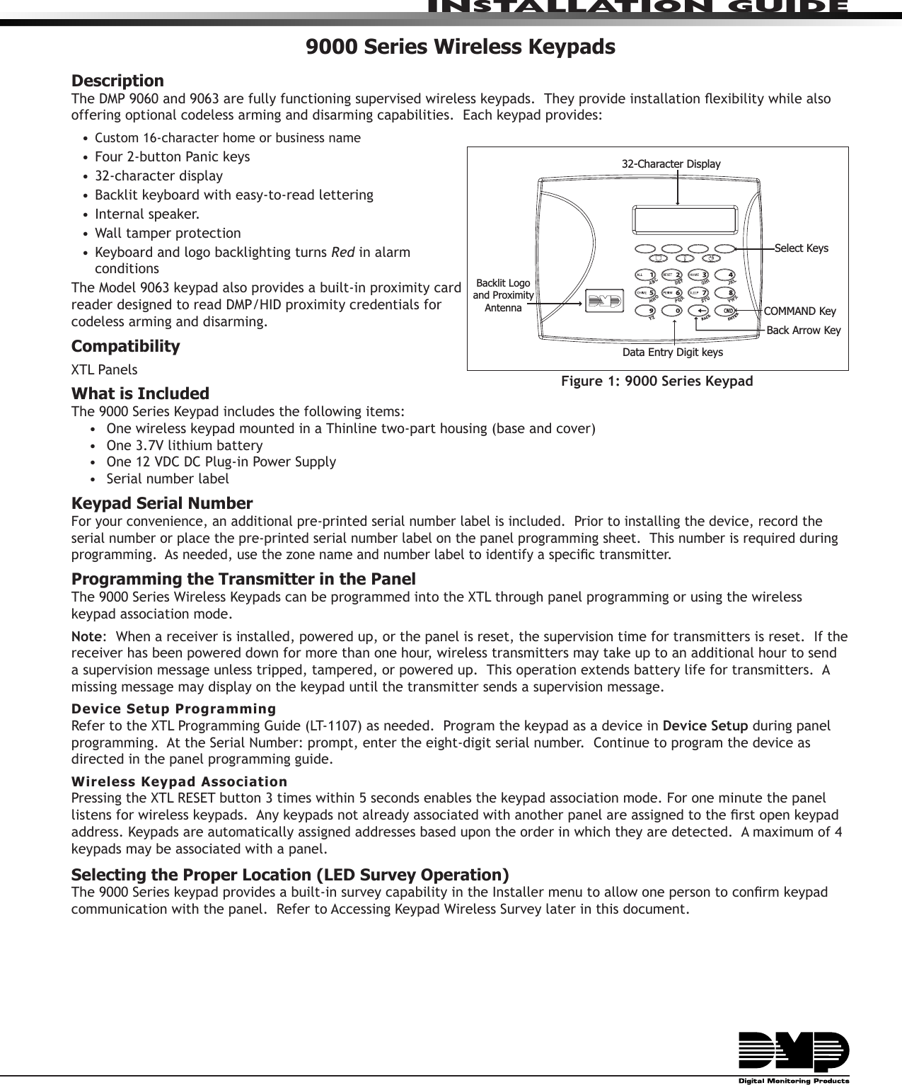 InstallatIon GuIde9000 Series Wireless KeypadsDescriptionThe DMP 9060 and 9063 are fully functioning supervised wireless keypads.  They provide installation exibility while also offering optional codeless arming and disarming capabilities.  Each keypad provides:• Custom 16-character home or business name• Four 2-button Panic keys• 32-character display• Backlit keyboard with easy-to-read lettering• Internal speaker. • Wall tamper protection• Keyboard and logo backlighting turns Red in alarm conditionsThe Model 9063 keypad also provides a built-in proximity card reader designed to read DMP/HID proximity credentials for codeless arming and disarming.CompatibilityXTL PanelsWhat is IncludedThe 9000 Series Keypad includes the following items:•  One wireless keypad mounted in a Thinline two-part housing (base and cover)•  One 3.7V lithium battery•  One 12 VDC DC Plug-in Power Supply•  Serial number labelKeypad Serial NumberFor your convenience, an additional pre-printed serial number label is included.  Prior to installing the device, record the serial number or place the pre-printed serial number label on the panel programming sheet.  This number is required during programming.  As needed, use the zone name and number label to identify a specic transmitter.Programming the Transmitter in the PanelThe 9000 Series Wireless Keypads can be programmed into the XTL through panel programming or using the wireless keypad association mode.Note:  When a receiver is installed, powered up, or the panel is reset, the supervision time for transmitters is reset.  If the receiver has been powered down for more than one hour, wireless transmitters may take up to an additional hour to send a supervision message unless tripped, tampered, or powered up.  This operation extends battery life for transmitters.  A missing message may display on the keypad until the transmitter sends a supervision message.Device Setup ProgrammingRefer to the XTL Programming Guide (LT-1107) as needed.  Program the keypad as a device in Device Setup during panel programming.  At the Serial Number: prompt, enter the eight-digit serial number.  Continue to program the device as directed in the panel programming guide.  Wireless Keypad AssociationPressing the XTL RESET button 3 times within 5 seconds enables the keypad association mode. For one minute the panel listens for wireless keypads.  Any keypads not already associated with another panel are assigned to the rst open keypad address. Keypads are automatically assigned addresses based upon the order in which they are detected.  A maximum of 4 keypads may be associated with a panel.Selecting the Proper Location (LED Survey Operation)The 9000 Series keypad provides a built-in survey capability in the Installer menu to allow one person to conrm keypad communication with the panel.  Refer to Accessing Keypad Wireless Survey later in this document.32-Character DisplayData Entry Digit keys COMMAND KeyBack Arrow KeySelect KeysBacklit Logo and Proximity AntennaFigure 1: 9000 Series Keypad