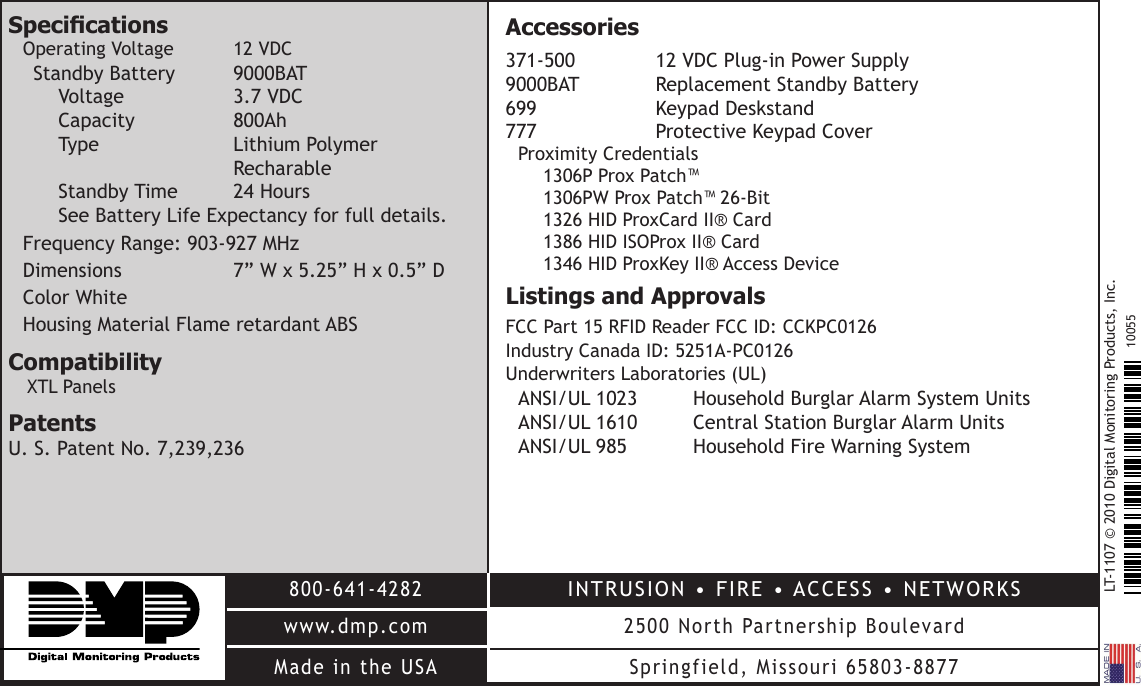 LT-1107 © 2010 Digital Monitoring Products, Inc.800-641-4282www.dmp.comMade in the USAINTRUSION • FIRE • ACCESS • NETWORKS2500 North Partnership BoulevardSpringfield, Missouri 65803-887710055SpecicationsOperating Voltage  12 VDCStandby Battery  9000BAT Voltage    3.7 VDC Capacity    800Ah Type     Lithium Polymer          Recharable Standby Time  24 Hours See Battery Life Expectancy for full details.Frequency Range: 903-927 MHzDimensions    7” W x 5.25” H x 0.5” DColor WhiteHousing Material Flame retardant ABSCompatibilityXTL PanelsPatentsU. S. Patent No. 7,239,236 Accessories371-500   12 VDC Plug-in Power Supply 9000BAT   Replacement Standby Battery 699    Keypad Deskstand 777     Protective Keypad CoverProximity Credentials 1306P Prox Patch™ 1306PW Prox Patch™ 26-Bit 1326 HID ProxCard II® Card 1386 HID ISOProx II® Card 1346 HID ProxKey II® Access DeviceListings and ApprovalsFCC Part 15 RFID Reader FCC ID: CCKPC0126 Industry Canada ID: 5251A-PC0126Underwriters Laboratories (UL)ANSI/UL 1023   Household Burglar Alarm System Units  ANSI/UL 1610   Central Station Burglar Alarm Units ANSI/UL 985   Household Fire Warning System