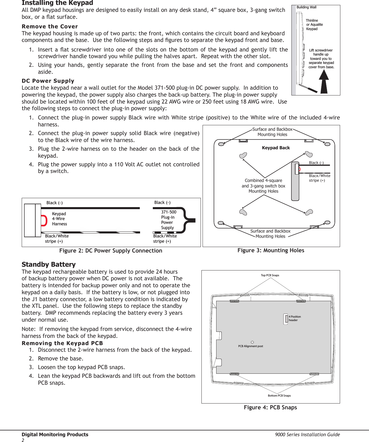 Digital Monitoring Products  9000 Series Installation Guide2Installing the KeypadAll DMP keypad housings are designed to easily install on any desk stand, 4” square box, 3-gang switch box, or a at surface.  Remove the CoverThe keypad housing is made up of two parts: the front, which contains the circuit board and keyboard components and the base.  Use the following steps and gures to separate the keypad front and base.  1.  Insert a at screwdriver into one of the slots on the bottom of the keypad and gently lift the screwdriver handle toward you while pulling the halves apart.  Repeat with the other slot.  2.  Using  your  hands,  gently  separate  the  front  from  the  base  and  set  the  front  and  components aside.DC Power SupplyLocate the keypad near a wall outlet for the Model 371-500 plug-in DC power supply.  In addition to powering the keypad, the power supply also charges the back-up battery. The plug-in power supply should be located within 100 feet of the keypad using 22 AWG wire or 250 feet using 18 AWG wire.  Use the following steps to connect the plug-in power supply:1.  Connect the plug-in power supply Black wire with White stripe (positive) to the White wire of the included 4-wire harness.2.  Connect the  plug-in  power  supply solid Black  wire  (negative) to the Black wire of the wire harness.3.  Plug the  2-wire harness on  to the  header on the  back of the keypad. 4.  Plug the power supply into a 110 Volt AC outlet not controlled by a switch.Standby BatteryThe keypad rechargeable battery is used to provide 24 hours of backup battery power when DC power is not available.  The battery is intended for backup power only and not to operate the keypad on a daily basis.  If the battery is low, or not plugged into the J1 battery connector, a low battery condition is indicated by the XTL panel.  Use the following steps to replace the standby battery.  DMP recommends replacing the battery every 3 years under normal use.Note:  If removing the keypad from service, disconnect the 4-wire harness from the back of the keypad.Removing the Keypad PCB1.  Disconnect the 2-wire harness from the back of the keypad.2.  Remove the base.3.  Loosen the top keypad PCB snaps.4.  Lean the keypad PCB backwards and lift out from the bottom PCB snaps.Lift screwdriver handle up toward you to separate keypadcover from base.Thinline     or AqualiteKeypadBuilding Wall Surface and BackboxMounting HolesCombined 4-squareand 3-gang switch boxMounting HolesKeypad BackSurface and BackboxMounting HolesBlack (-)Black/White stripe (+)Top PCB SnapsBottom PCB SnapsPCB Alignment post4 Position headerBlack (-)371-500 Plug-in Power SupplyKeypad 4-Wire HarnessBlack/White stripe (+)Black (-)Black/White stripe (+)Figure 2: DC Power Supply Connection Figure 3: Mounting HolesFigure 4: PCB Snaps