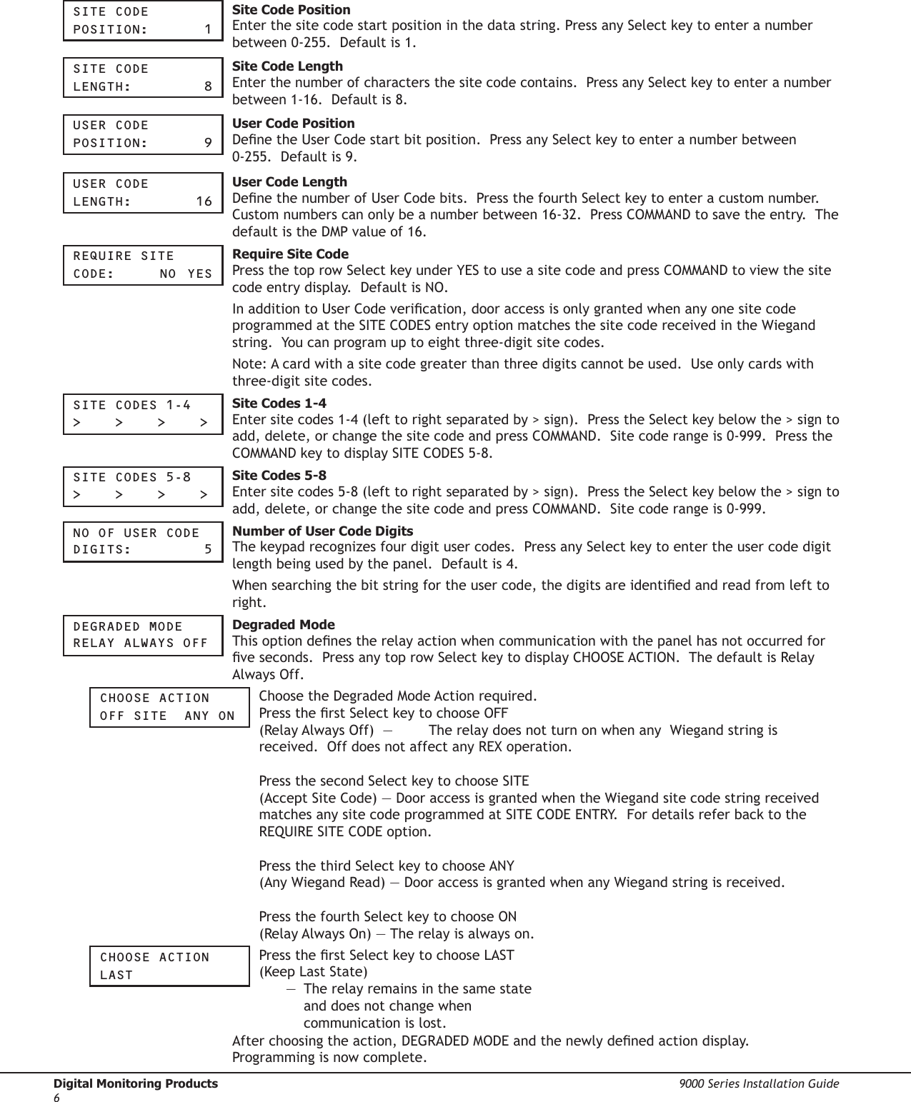 Digital Monitoring Products  9000 Series Installation Guide6Site COde pOSitiOn:     1 Site Code Position Enter the site code start position in the data string. Press any Select key to enter a number between 0-255.  Default is 1.  Site COde Length:       8 Site Code Length Enter the number of characters the site code contains.  Press any Select key to enter a number between 1-16.  Default is 8.  USer COde pOSitiOn:    9 User Code PositionDene the User Code start bit position.  Press any Select key to enter a number between 0-255.  Default is 9.  USer COde Length:     16 User Code LengthDene the number of User Code bits.  Press the fourth Select key to enter a custom number.  Custom numbers can only be a number between 16-32.  Press COMMAND to save the entry.  The default is the DMP value of 16.reqUire Site COde:     nO  yeS Require Site CodePress the top row Select key under YES to use a site code and press COMMAND to view the site code entry display.  Default is NO.In addition to User Code verication, door access is only granted when any one site code programmed at the SITE CODES entry option matches the site code received in the Wiegand string.  You can program up to eight three-digit site codes.Note: A card with a site code greater than three digits cannot be used.  Use only cards with three-digit site codes.Site COdeS 1-4&gt;    &gt;    &gt;    &gt; Site Codes 1-4  Enter site codes 1-4 (left to right separated by &gt; sign).  Press the Select key below the &gt; sign to add, delete, or change the site code and press COMMAND.  Site code range is 0-999.  Press the COMMAND key to display SITE CODES 5-8.  Site COdeS 5-8&gt;    &gt;    &gt;    &gt; Site Codes 5-8Enter site codes 5-8 (left to right separated by &gt; sign).  Press the Select key below the &gt; sign to add, delete, or change the site code and press COMMAND.  Site code range is 0-999.nO OF USer COde digitS:      5 Number of User Code DigitsThe keypad recognizes four digit user codes.  Press any Select key to enter the user code digit length being used by the panel.  Default is 4.  When searching the bit string for the user code, the digits are identied and read from left to right.  degraded MOde reLay aLWayS OFF Degraded ModeThis option denes the relay action when communication with the panel has not occurred for ve seconds.  Press any top row Select key to display CHOOSE ACTION.  The default is Relay Always Off.  ChOOSe aCtiOnOFF Site  any On Choose the Degraded Mode Action required. Press the rst Select key to choose OFF (Relay Always Off)  —  The relay does not turn on when any  Wiegand string is received.  Off does not affect any REX operation.    Press the second Select key to choose SITE  (Accept Site Code) — Door access is granted when the Wiegand site code string received matches any site code programmed at SITE CODE ENTRY.  For details refer back to the REQUIRE SITE CODE option.   Press the third Select key to choose ANY  (Any Wiegand Read) — Door access is granted when any Wiegand string is received.    Press the fourth Select key to choose ON  (Relay Always On) — The relay is always on.  ChOOSe aCtiOnLaSt Press the rst Select key to choose LAST  (Keep Last State)    —  The relay remains in the same state      and does not change when      communication is lost. After choosing the action, DEGRADED MODE and the newly dened action display.  Programming is now complete.  