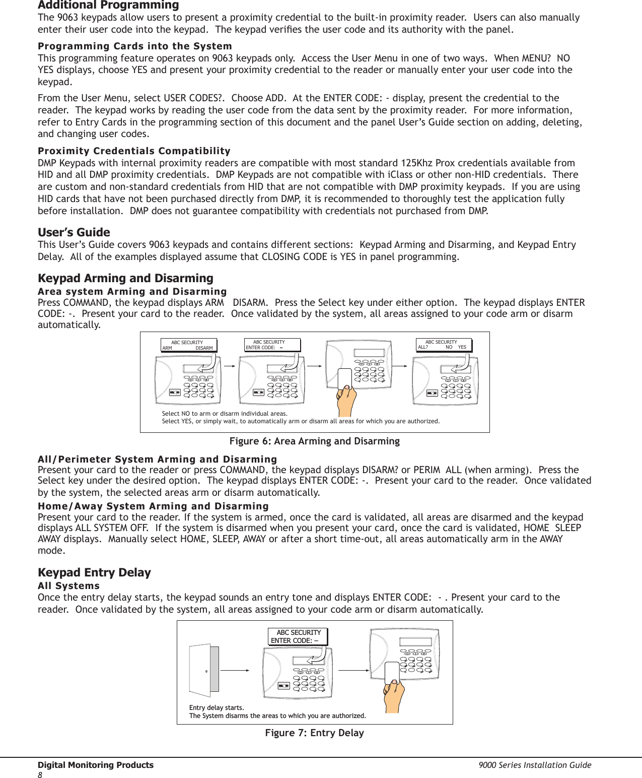 Digital Monitoring Products  9000 Series Installation Guide8Additional Programming The 9063 keypads allow users to present a proximity credential to the built-in proximity reader.  Users can also manually enter their user code into the keypad.  The keypad veries the user code and its authority with the panel.  Programming Cards into the SystemThis programming feature operates on 9063 keypads only.  Access the User Menu in one of two ways.  When MENU?  NO YES displays, choose YES and present your proximity credential to the reader or manually enter your user code into the keypad. From the User Menu, select USER CODES?.  Choose ADD.  At the ENTER CODE: - display, present the credential to the reader.  The keypad works by reading the user code from the data sent by the proximity reader.  For more information, refer to Entry Cards in the programming section of this document and the panel User’s Guide section on adding, deleting, and changing user codes.Proximity Credentials CompatibilityDMP Keypads with internal proximity readers are compatible with most standard 125Khz Prox credentials available from HID and all DMP proximity credentials.  DMP Keypads are not compatible with iClass or other non-HID credentials.  There are custom and non-standard credentials from HID that are not compatible with DMP proximity keypads.  If you are using HID cards that have not been purchased directly from DMP, it is recommended to thoroughly test the application fully before installation.  DMP does not guarantee compatibility with credentials not purchased from DMP.User’s GuideThis User’s Guide covers 9063 keypads and contains different sections:  Keypad Arming and Disarming, and Keypad Entry Delay.  All of the examples displayed assume that CLOSING CODE is YES in panel programming.Keypad Arming and DisarmingArea system Arming and DisarmingPress COMMAND, the keypad displays ARM   DISARM.  Press the Select key under either option.  The keypad displays ENTER CODE: -.  Present your card to the reader.  Once validated by the system, all areas assigned to your code arm or disarm automatically.      ABC SECURITYARM                DISARM     ABC SECURITYENTER CODE:  –     ABC SECURITYALL?            NO    YESSelect NO to arm or disarm individual areas.  Select YES, or simply wait, to automatically arm or disarm all areas for which you are authorized.Figure 6: Area Arming and DisarmingAll/Perimeter System Arming and DisarmingPresent your card to the reader or press COMMAND, the keypad displays DISARM? or PERIM  ALL (when arming).  Press the Select key under the desired option.  The keypad displays ENTER CODE: -.  Present your card to the reader.  Once validated by the system, the selected areas arm or disarm automatically.Home/Away System Arming and DisarmingPresent your card to the reader. If the system is armed, once the card is validated, all areas are disarmed and the keypad displays ALL SYSTEM OFF.  If the system is disarmed when you present your card, once the card is validated, HOME  SLEEP  AWAY displays.  Manually select HOME, SLEEP, AWAY or after a short time-out, all areas automatically arm in the AWAY mode.Keypad Entry DelayAll SystemsOnce the entry delay starts, the keypad sounds an entry tone and displays ENTER CODE:  - . Present your card to the reader.  Once validated by the system, all areas assigned to your code arm or disarm automatically.Entry delay starts.The System disarms the areas to which you are authorized.ABC SECURITYENTER CODE: –Figure 7: Entry Delay