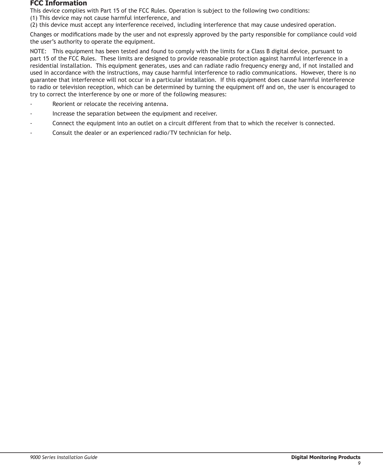 9000 Series Installation Guide  Digital Monitoring Products9FCC InformationThis device complies with Part 15 of the FCC Rules. Operation is subject to the following two conditions:  (1) This device may not cause harmful interference, and  (2) this device must accept any interference received, including interference that may cause undesired operation.Changes or modications made by the user and not expressly approved by the party responsible for compliance could void the user’s authority to operate the equipment.NOTE:  This equipment has been tested and found to comply with the limits for a Class B digital device, pursuant to part 15 of the FCC Rules.  These limits are designed to provide reasonable protection against harmful interference in a residential installation.  This equipment generates, uses and can radiate radio frequency energy and, if not installed and used in accordance with the instructions, may cause harmful interference to radio communications.  However, there is no guarantee that interference will not occur in a particular installation.  If this equipment does cause harmful interference to radio or television reception, which can be determined by turning the equipment off and on, the user is encouraged to try to correct the interference by one or more of the following measures:-  Reorient or relocate the receiving antenna.-  Increase the separation between the equipment and receiver.-  Connect the equipment into an outlet on a circuit different from that to which the receiver is connected.-  Consult the dealer or an experienced radio/TV technician for help.