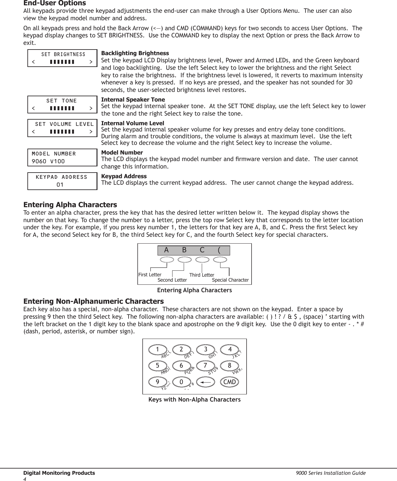 Digital Monitoring Products  9000 Series Installation Guide4End-User OptionsAll keypads provide three keypad adjustments the end-user can make through a User Options Menu.  The user can also view the keypad model number and address.  On all keypads press and hold the Back Arrow (&lt;—) and CMD (COMMAND) keys for two seconds to access User Options.  The keypad display changes to SET BRIGHTNESS.  Use the COMMAND key to display the next Option or press the Back Arrow to exit.    Set brightneSS&lt;         &gt; Backlighting BrightnessSet the keypad LCD Display brightness level, Power and Armed LEDs, and the Green keyboard and logo backlighting.  Use the left Select key to lower the brightness and the right Select key to raise the brightness.  If the brightness level is lowered, it reverts to maximum intensity whenever a key is pressed.  If no keys are pressed, and the speaker has not sounded for 30 seconds, the user-selected brightness level restores. Set tOne&lt;         &gt; Internal Speaker ToneSet the keypad internal speaker tone.  At the SET TONE display, use the left Select key to lower the tone and the right Select key to raise the tone.   Set VOLUMe LeVeL&lt;         &gt; Internal Volume LevelSet the keypad internal speaker volume for key presses and entry delay tone conditions.  During alarm and trouble conditions, the volume is always at maximum level.  Use the left Select key to decrease the volume and the right Select key to increase the volume.  MOdeL nUMber9060 V100   Model NumberThe LCD displays the keypad model number and rmware version and date.  The user cannot change this information.   Keypad addreSS  01 Keypad AddressThe LCD displays the current keypad address.  The user cannot change the keypad address.  Entering Alpha CharactersTo enter an alpha character, press the key that has the desired letter written below it.  The keypad display shows the number on that key. To change the number to a letter, press the top row Select key that corresponds to the letter location under the key. For example, if you press key number 1, the letters for that key are A, B, and C. Press the rst Select key for A, the second Select key for B, the third Select key for C, and the fourth Select key for special characters. First LetterSecond LetterThird LetterSpecial Character(CBAEntering Alpha CharactersEntering Non-Alphanumeric CharactersEach key also has a special, non-alpha character.  These characters are not shown on the keypad.  Enter a space by pressing 9 then the third Select key.  The following non-alpha characters are available: ( ) ! ? / &amp; $ ‚ (space) ’ starting with the left bracket on the 1 digit key to the blank space and apostrophe on the 9 digit key.  Use the 0 digit key to enter - . * # (dash, period, asterisk, or number sign).1  2  3  49  0   CMD5  6  7  8A(CBD)FEG!IHJ?LKV,XWS$UTP&amp;RQM/ONY&apos;(space)Z-#*.Keys with Non-Alpha Characters